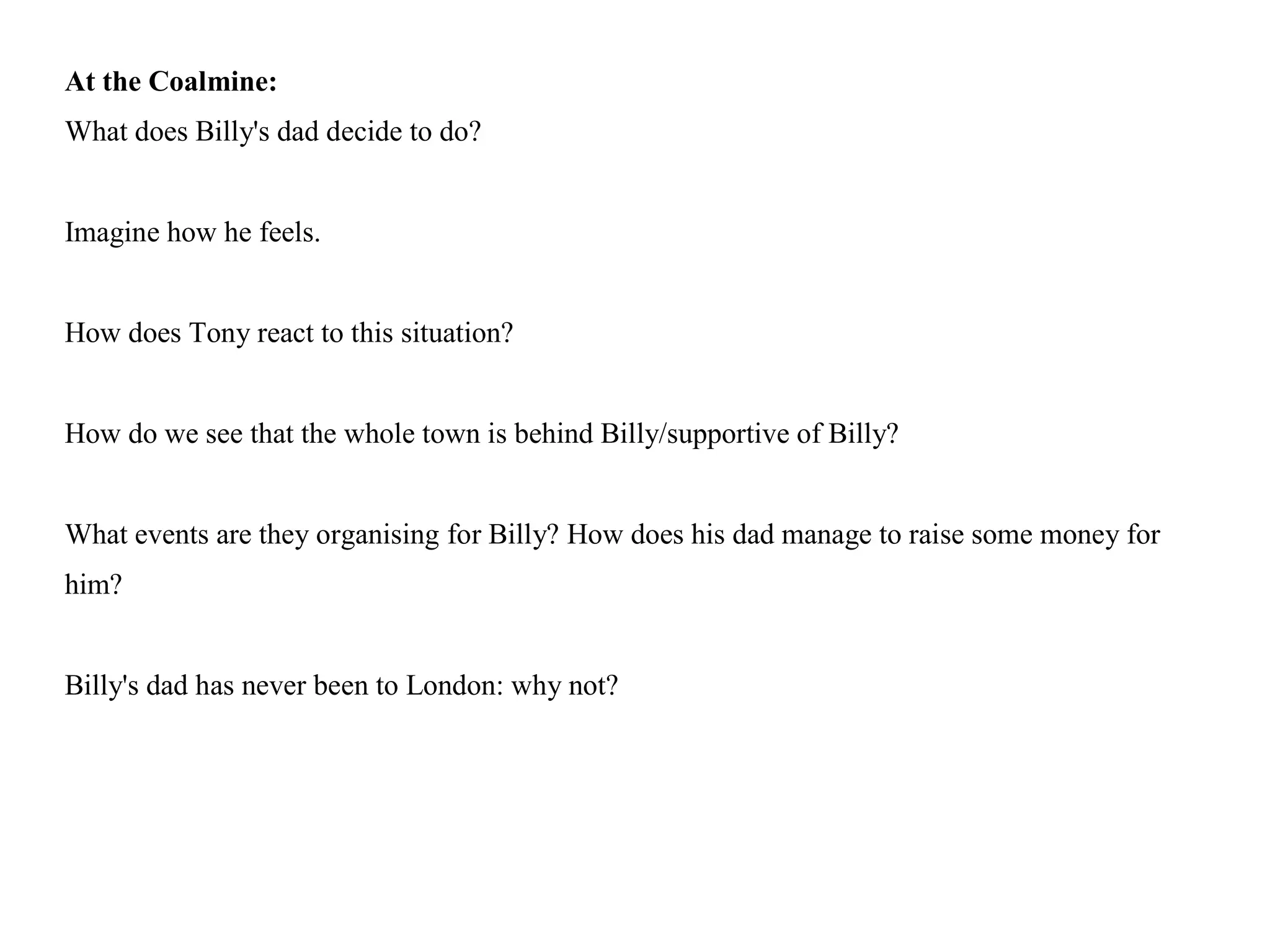 At the Coalmine:
What does Billy's dad decide to do?
Imagine how he feels.
How does Tony react to this situation?
How do we see that the whole town is behind Billy/supportive of Billy?
What events are they organising for Billy? How does his dad manage to raise some money for
him?
Billy's dad has never been to London: why not?
 