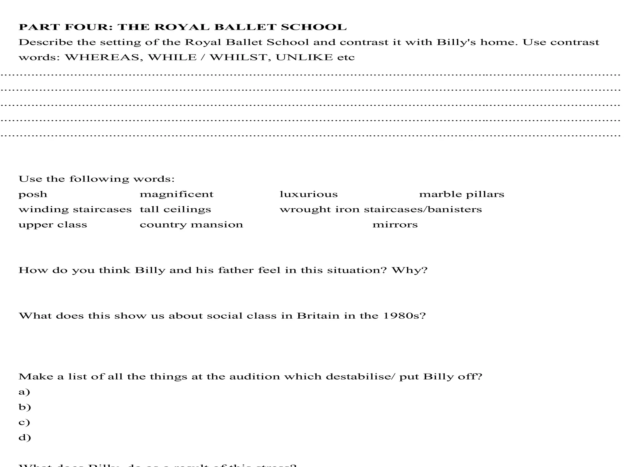 PART FOUR: THE ROYAL BALLET SCHOOL
Describe the setting of the Royal Ballet School and contrast it with Billy's home. Use contrast
words: WHEREAS, WHILE / WHILST, UNLIKE etc
................................................................................................................................................................
................................................................................................................................................................
................................................................................................................................................................
................................................................................................................................................................
................................................................................................................................................................
Use the following words:
posh magnificent luxurious marble pillars
winding staircases tall ceilings wrought iron staircases/banisters
upper class country mansion mirrors
How do you think Billy and his father feel in this situation? Why?
What does this show us about social class in Britain in the 1980s?
Make a list of all the things at the audition which destabilise/ put Billy off?
a)
b)
c)
d)
 