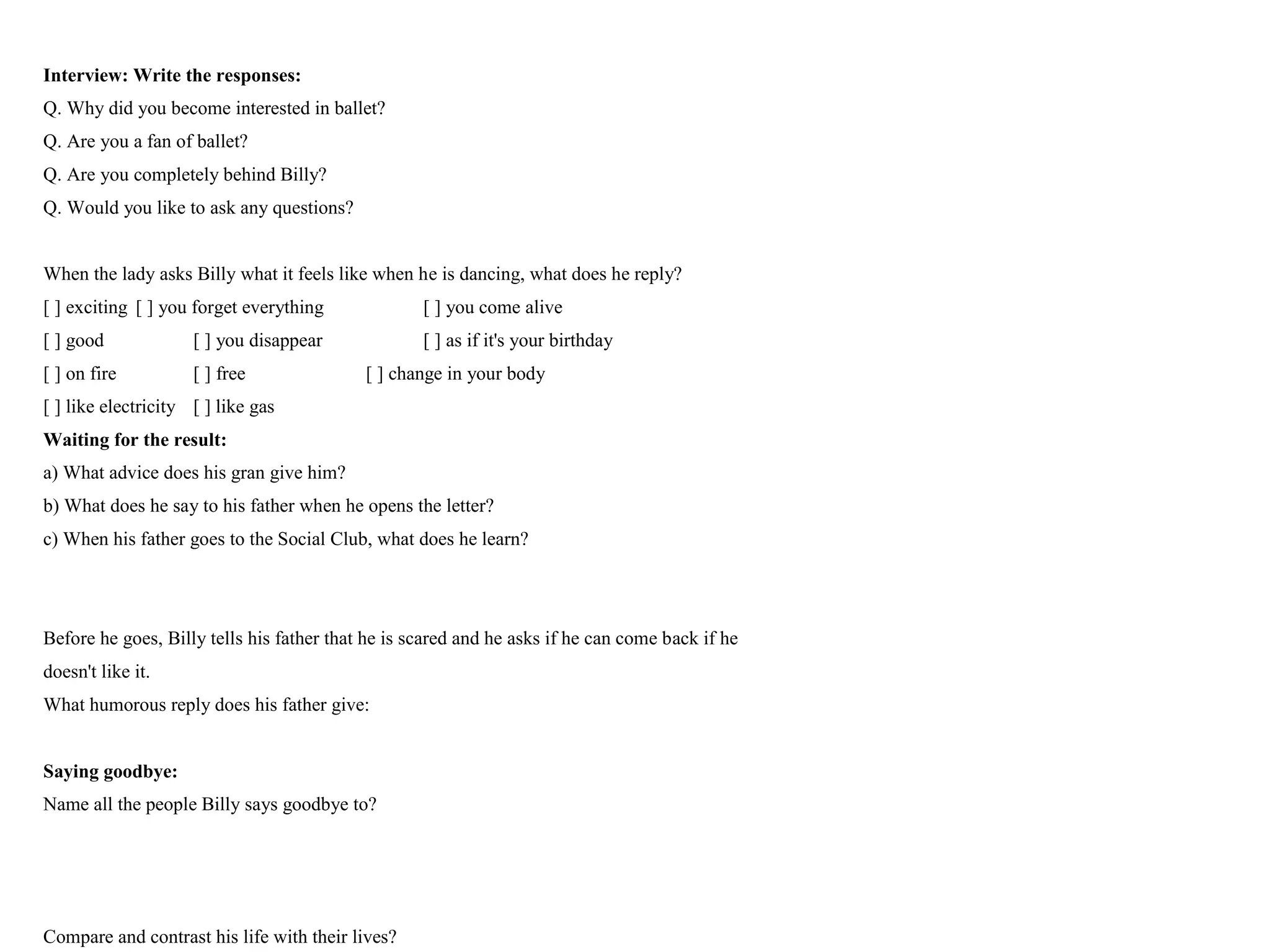 Interview: Write the responses:
Q. Why did you become interested in ballet?
Q. Are you a fan of ballet?
Q. Are you completely behind Billy?
Q. Would you like to ask any questions?
When the lady asks Billy what it feels like when he is dancing, what does he reply?
[ ] exciting [ ] you forget everything [ ] you come alive
[ ] good [ ] you disappear [ ] as if it's your birthday
[ ] on fire [ ] free [ ] change in your body
[ ] like electricity [ ] like gas
Waiting for the result:
a) What advice does his gran give him?
b) What does he say to his father when he opens the letter?
c) When his father goes to the Social Club, what does he learn?
Before he goes, Billy tells his father that he is scared and he asks if he can come back if he
doesn't like it.
What humorous reply does his father give:
Saying goodbye:
Name all the people Billy says goodbye to?
Compare and contrast his life with their lives?
 