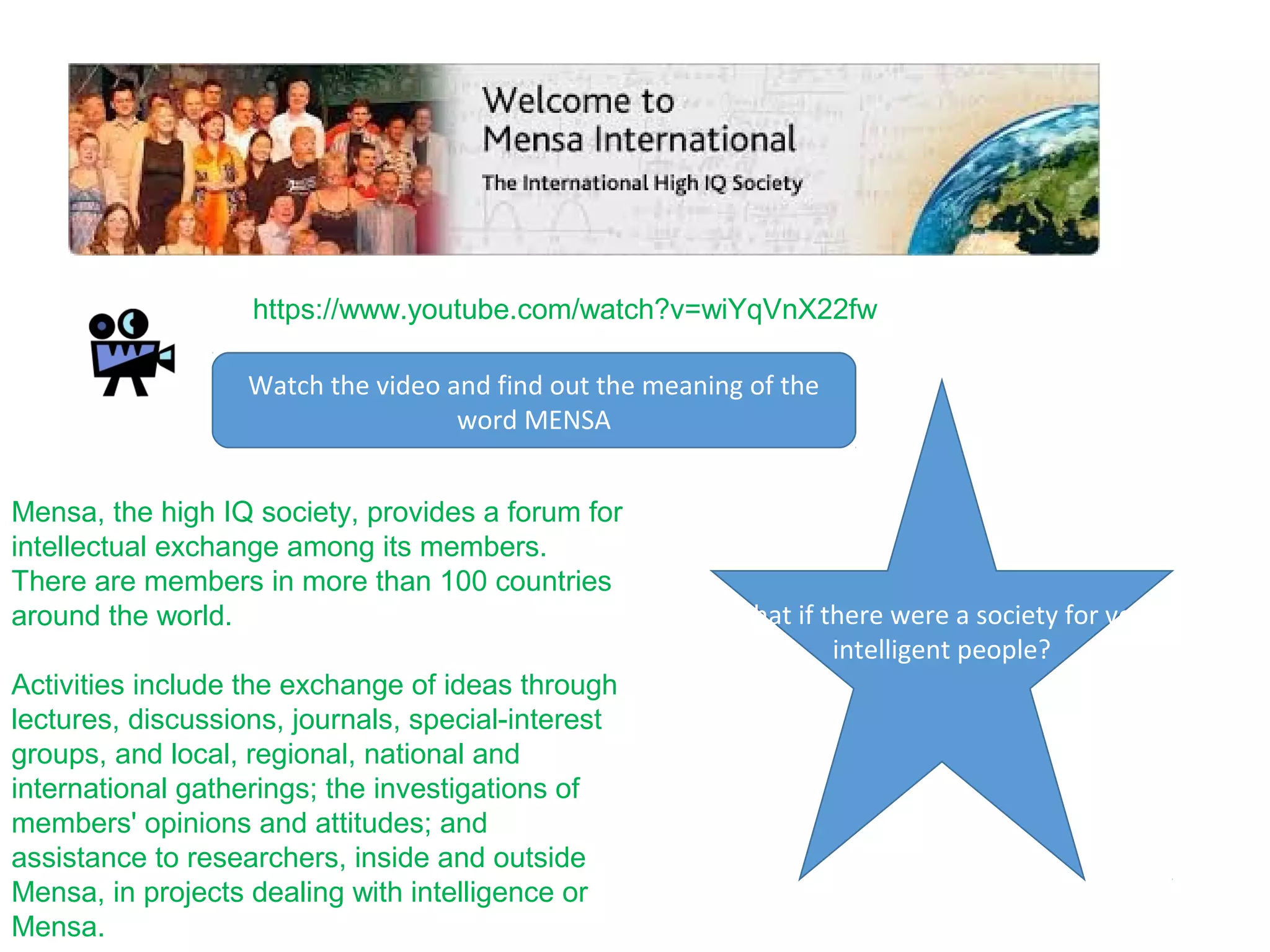 https://www.youtube.com/watch?v=wiYqVnX22fw
Mensa, the high IQ society, provides a forum for
intellectual exchange among its members.
There are members in more than 100 countries
around the world.
Activities include the exchange of ideas through
lectures, discussions, journals, special-interest
groups, and local, regional, national and
international gatherings; the investigations of
members' opinions and attitudes; and
assistance to researchers, inside and outside
Mensa, in projects dealing with intelligence or
Mensa.
What if there were a society for very
intelligent people?
Watch the video and find out the meaning of the
word MENSA
 
