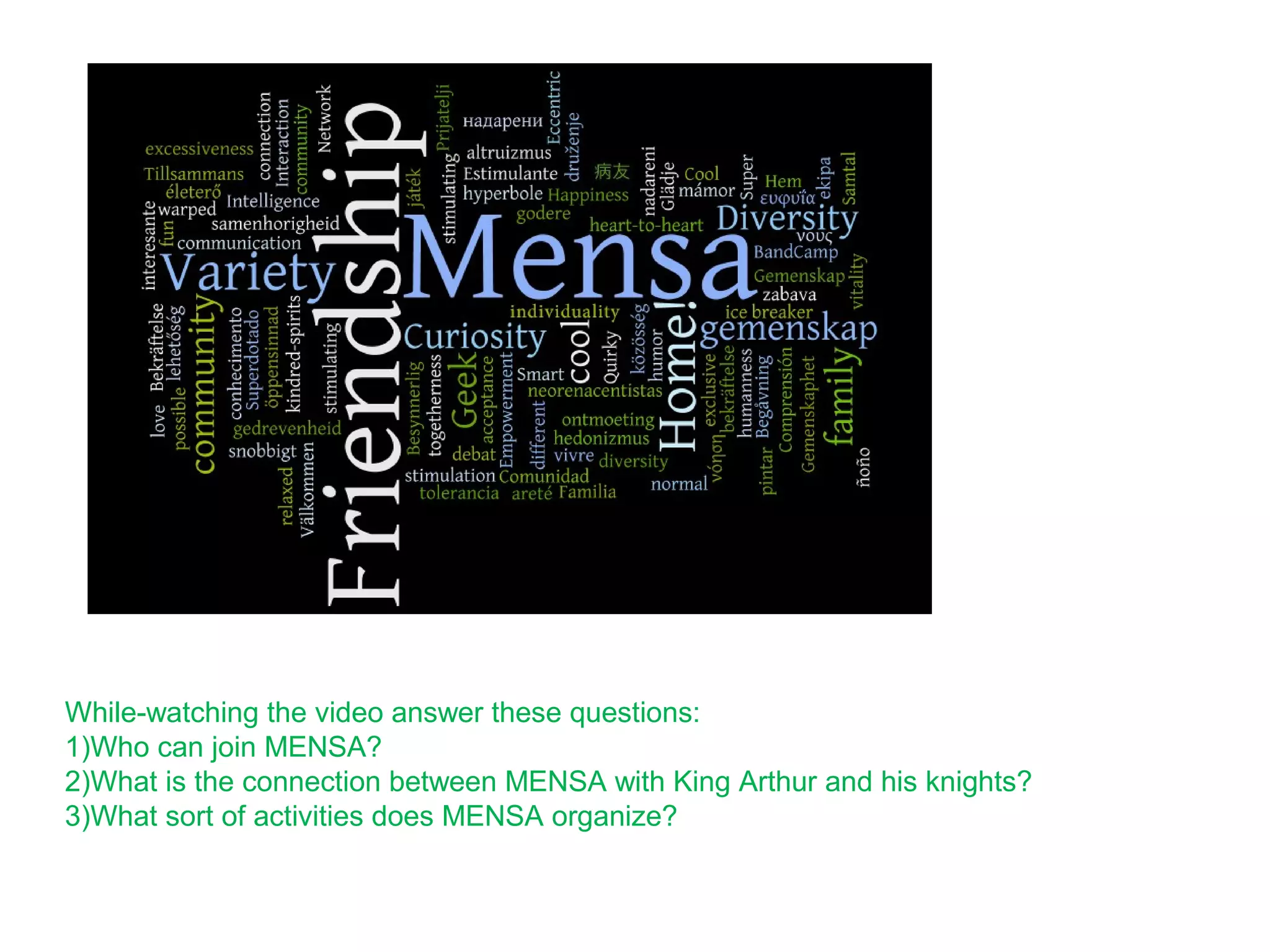 While-watching the video answer these questions:
1)Who can join MENSA?
2)What is the connection between MENSA with King Arthur and his knights?
3)What sort of activities does MENSA organize?
 