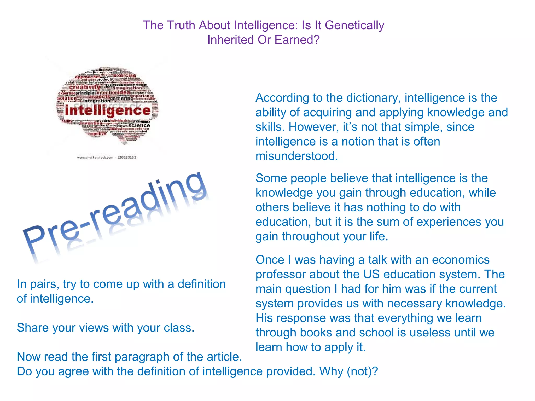 The Truth About Intelligence: Is It Genetically
Inherited Or Earned?
According to the dictionary, intelligence is the
ability of acquiring and applying knowledge and
skills. However, it’s not that simple, since
intelligence is a notion that is often
misunderstood.
Some people believe that intelligence is the
knowledge you gain through education, while
others believe it has nothing to do with
education, but it is the sum of experiences you
gain throughout your life.
Once I was having a talk with an economics
professor about the US education system. The
main question I had for him was if the current
system provides us with necessary knowledge.
His response was that everything we learn
through books and school is useless until we
learn how to apply it.
In pairs, try to come up with a definition
of intelligence.
Share your views with your class.
Now read the first paragraph of the article.
Do you agree with the definition of intelligence provided. Why (not)?
 