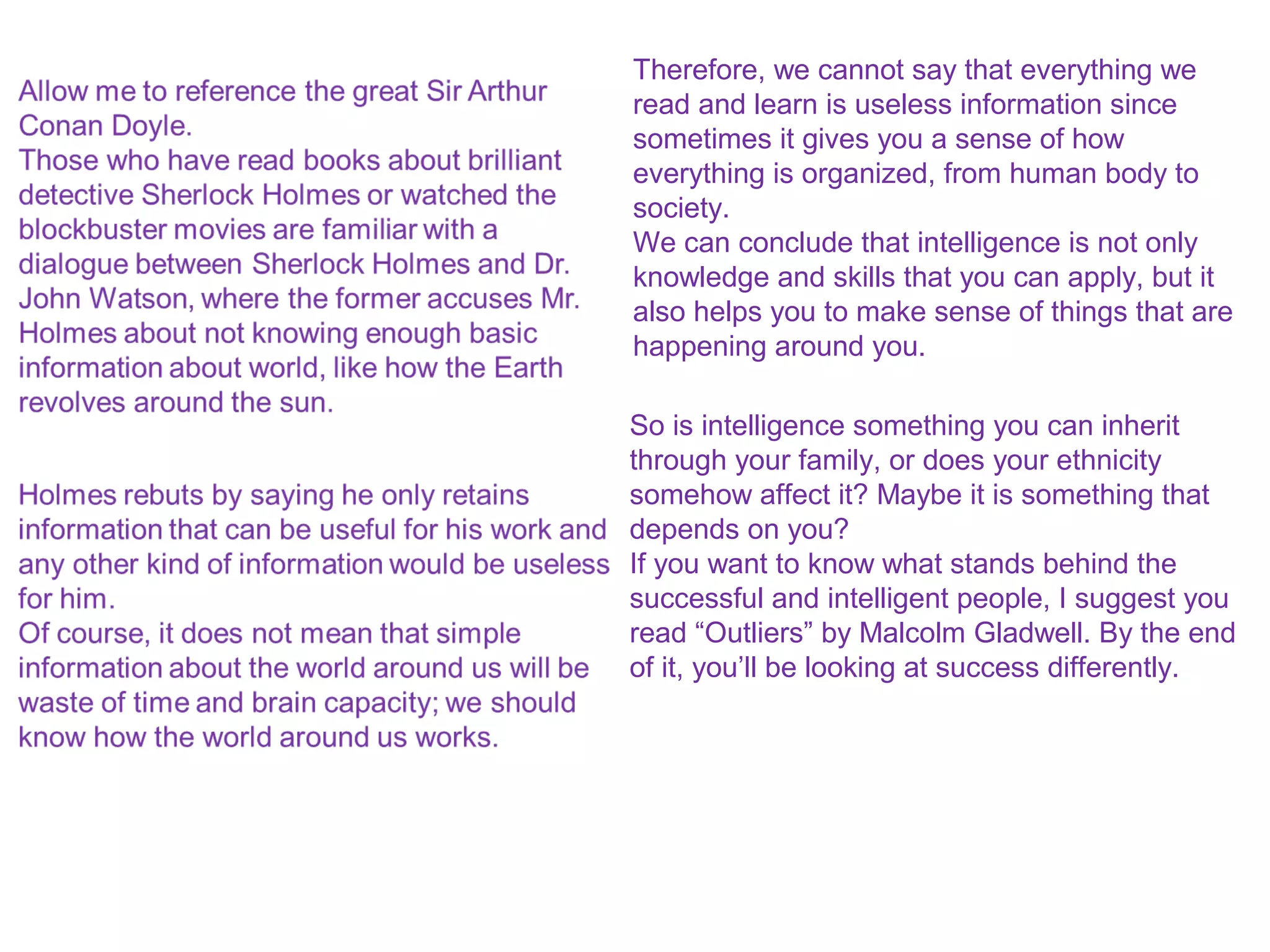 Therefore, we cannot say that everything we
read and learn is useless information since
sometimes it gives you a sense of how
everything is organized, from human body to
society.
We can conclude that intelligence is not only
knowledge and skills that you can apply, but it
also helps you to make sense of things that are
happening around you.
So is intelligence something you can inherit
through your family, or does your ethnicity
somehow affect it? Maybe it is something that
depends on you?
If you want to know what stands behind the
successful and intelligent people, I suggest you
read “Outliers” by Malcolm Gladwell. By the end
of it, you’ll be looking at success differently.
 