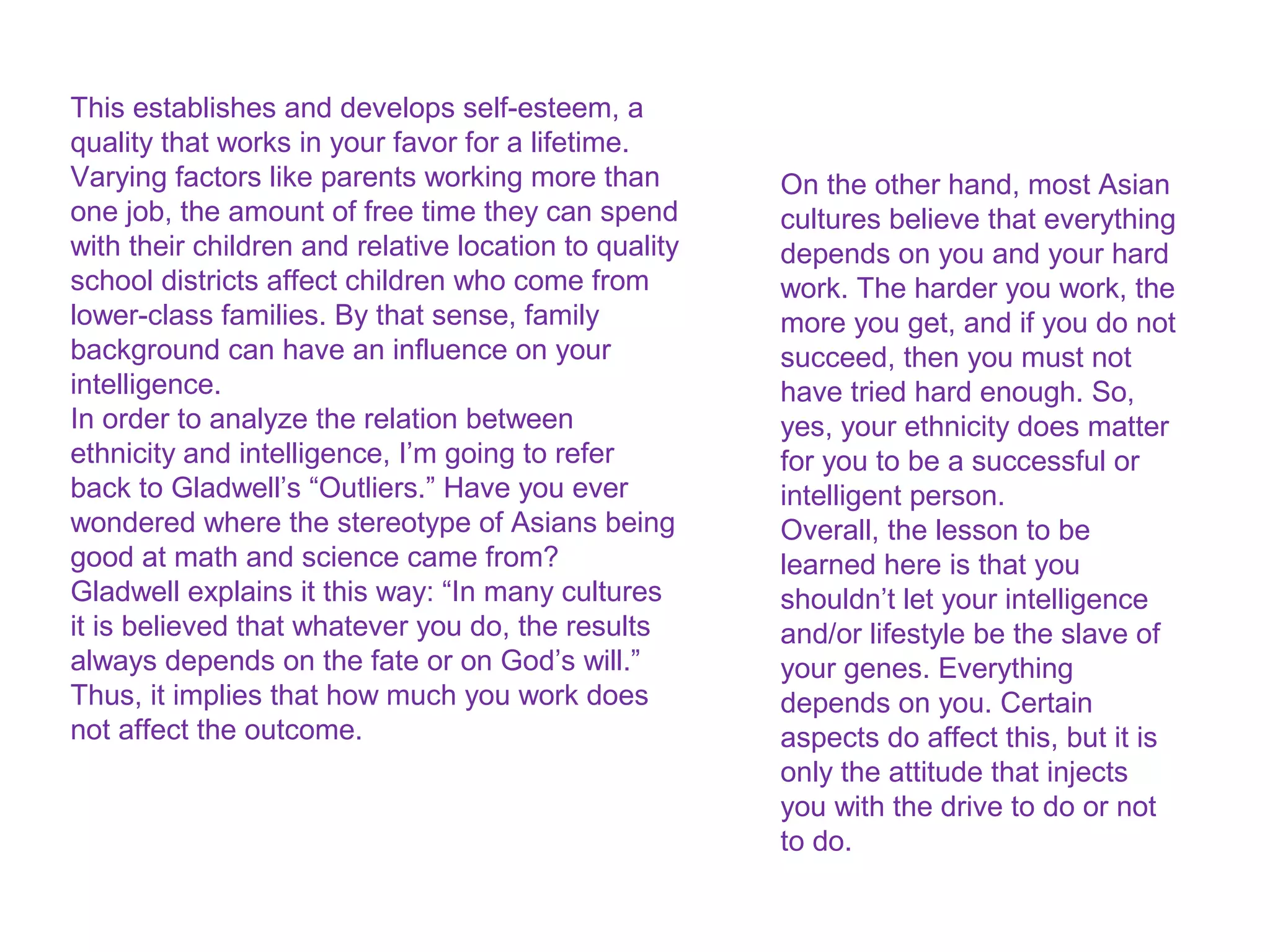 Do you inherent your intelligence through your
family? A study by psychologist Robert
Sternberg concluded that the skills and
knowledge you have are the result of your
family. However, it is not a genetic relation, but
rather, an educational one.
Children inherit practical intelligence, which is
the knowledge that comes from the way your
parents communicate with you. According to the
study, middle-class families spend more time
with their children than lower-class families.
During that time, they teach their children how
to speak and interact with other people, how to
treat them and how to solve social problems.
This establishes and develops self-esteem, a
quality that works in your favor for a lifetime.
Varying factors like parents working more than
one job, the amount of free time they can spend
with their children and relative location to quality
school districts affect children who come from
lower-class families. By that sense, family
background can have an influence on your
intelligence.
In order to analyze the relation between
ethnicity and intelligence, I’m going to refer
back to Gladwell’s “Outliers.” Have you ever
wondered where the stereotype of Asians being
good at math and science came from?
Gladwell explains it this way: “In many cultures
it is believed that whatever you do, the results
always depends on the fate or on God’s will.”
Thus, it implies that how much you work does
not affect the outcome.
On the other hand, most Asian
cultures believe that everything
depends on you and your hard
work. The harder you work, the
more you get, and if you do not
succeed, then you must not
have tried hard enough. So,
yes, your ethnicity does matter
for you to be a successful or
intelligent person.
Overall, the lesson to be
learned here is that you
shouldn’t let your intelligence
and/or lifestyle be the slave of
your genes. Everything
depends on you. Certain
aspects do affect this, but it is
only the attitude that injects
you with the drive to do or not
to do.
 