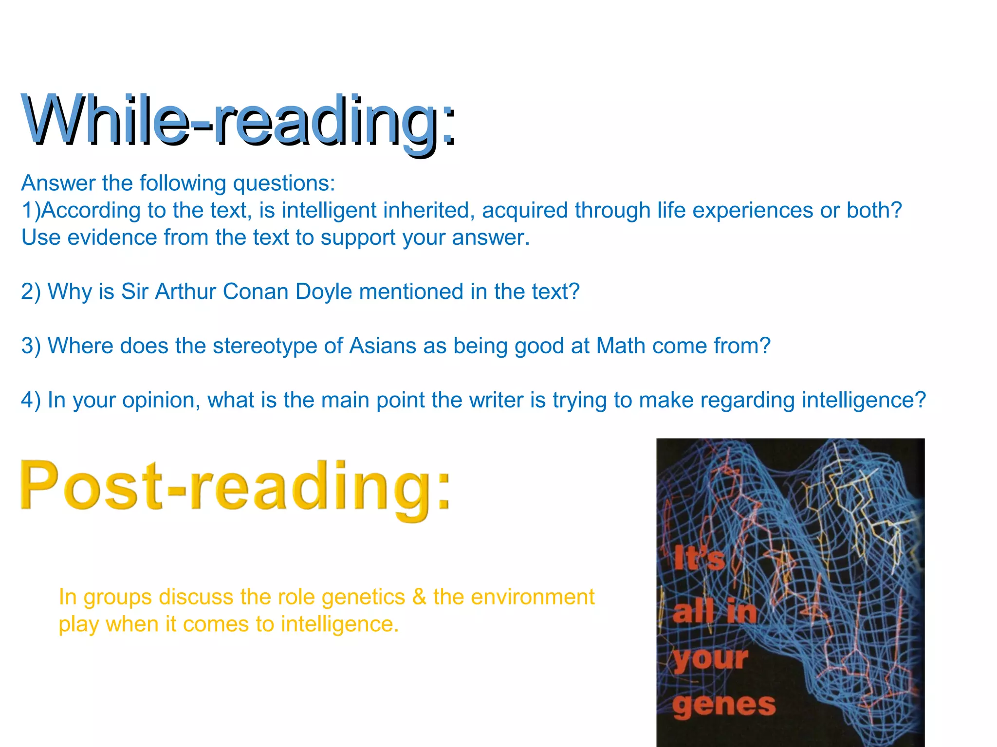 While-reading:While-reading:
Answer the following questions:
1)According to the text, is intelligent inherited, acquired through life experiences or both?
Use evidence from the text to support your answer.
2) Why is Sir Arthur Conan Doyle mentioned in the text?
3) Where does the stereotype of Asians as being good at Math come from?
4) In your opinion, what is the main point the writer is trying to make regarding intelligence?
In groups discuss the role genetics & the environment
play when it comes to intelligence.
 