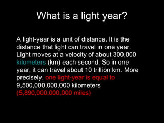 What is a light year?
A light-year is a unit of distance. It is the
distance that light can travel in one year.
Light moves at a velocity of about 300,000
kilometers (km) each second. So in one
year, it can travel about 10 trillion km. More
precisely, one light-year is equal to
9,500,000,000,000 kilometers
(5,890,000,000,000 miles)
 