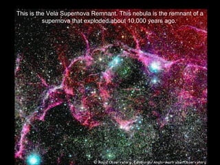 This is the Vela Supernova Remnant. This nebula is the remnant of a
supernova that exploded about 10,000 years ago.
 