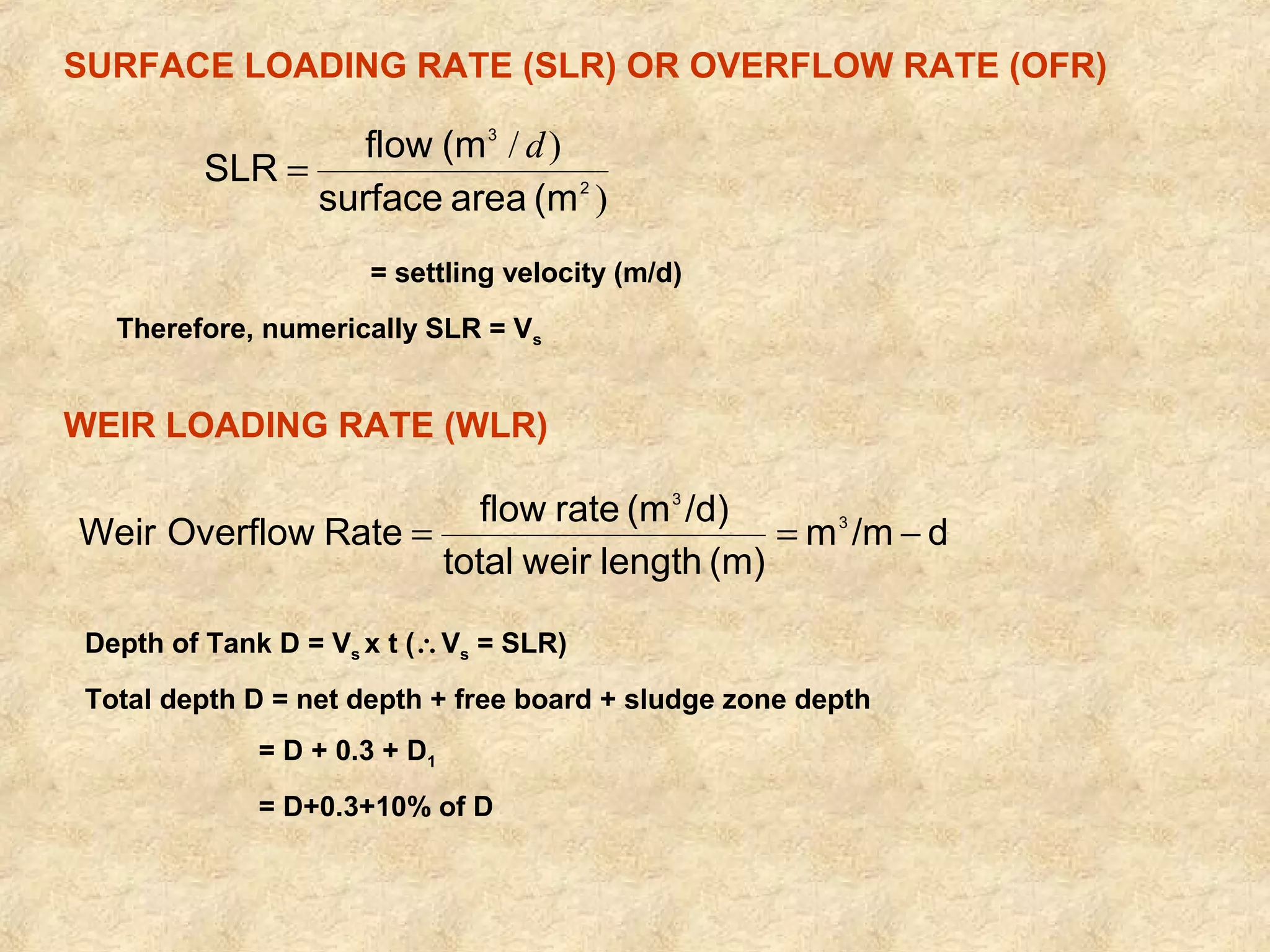 SURFACE LOADING RATE (SLR) OR OVERFLOW RATE (OFR) 
) 
SLR = flow (m d 
/ ) 
2 
3 
surface area (m 
= settling velocity (m/d) 
Therefore, numerically SLR = Vs 
WEIR LOADING RATE (WLR) 
Weir Overflow Rate flow rate (m /d) 3 
m /m d 
3 
= = - 
total weir length (m) 
Depth of Tank D = Vs x t (Vs = SLR) 
Total depth D = net depth + free board + sludge zone depth 
= D + 0.3 + D1 
= D+0.3+10% of D 
 