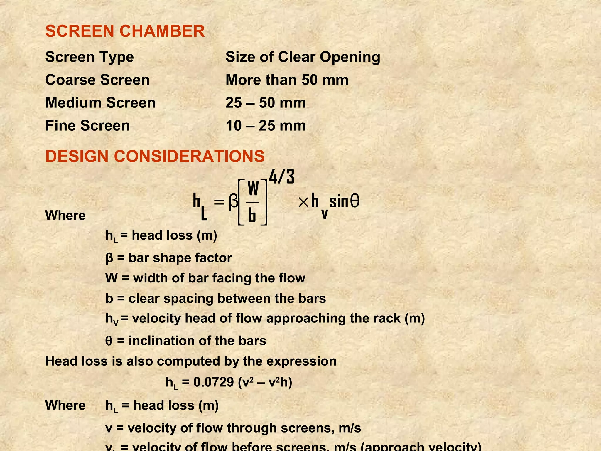 SCREEN CHAMBER 
Screen Type Size of Clear Opening 
Coarse Screen More than 50 mm 
Medium Screen 25 – 50 mm 
Fine Screen 10 – 25 mm 
DESIGN CONSIDERATIONS 
Where 
sin v θ 
h 
4/3 
b 
W β L 
úûh = é 
ù 
´ êë 
hL = head loss (m) 
β = bar shape factor 
W = width of bar facing the flow 
b = clear spacing between the bars 
hV = velocity head of flow approaching the rack (m) 
q = inclination of the bars 
Head loss is also computed by the expression 
hL = 0.0729 (v2 – v2h) 
Where hL = head loss (m) 
v = velocity of flow through screens, m/s 
vh = velocity of flow before screens, m/s (approach velocity) 
 