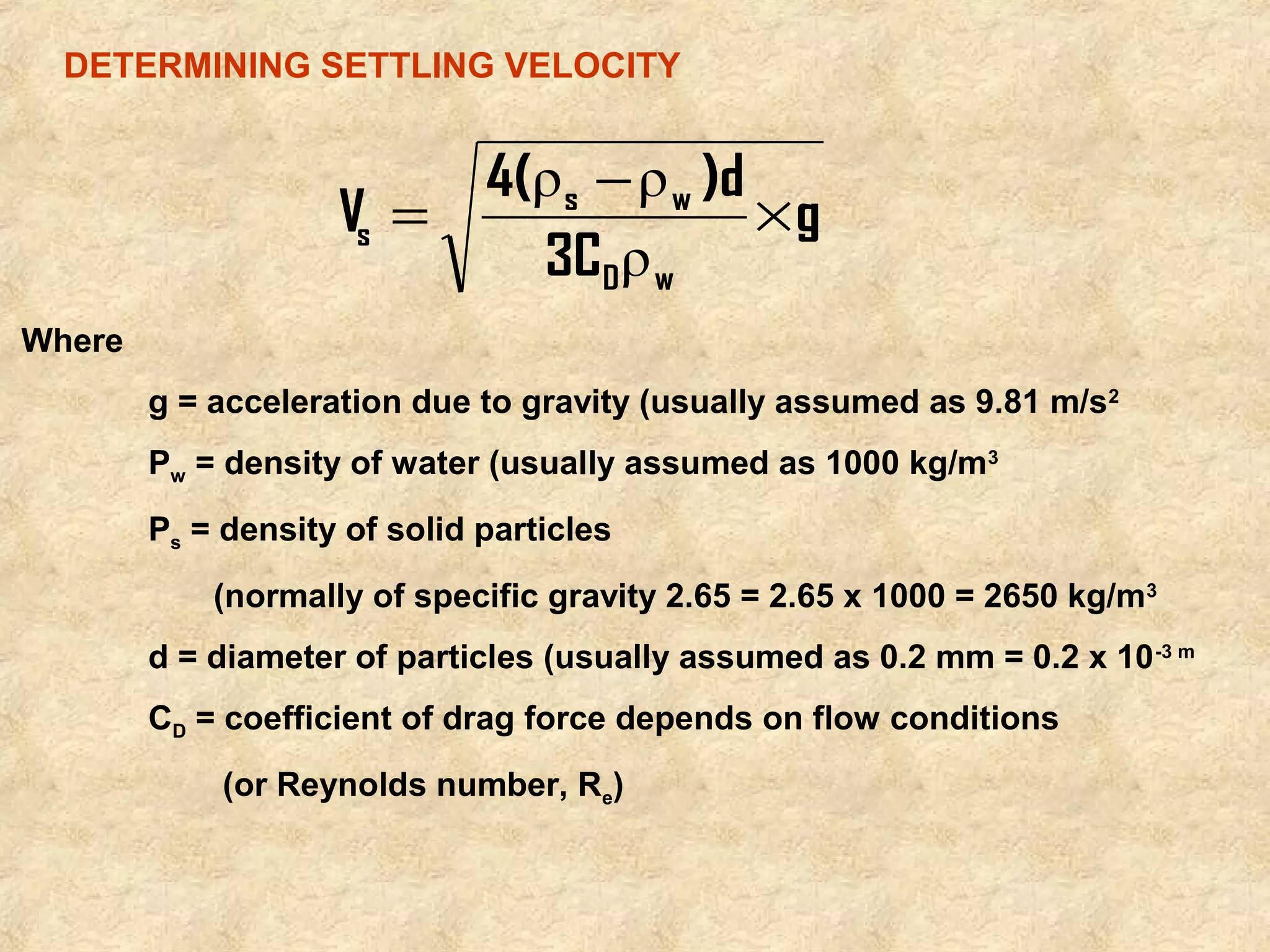 DETERMINING SETTLING VELOCITY 
Where 
4( ρ - ρ 
)d 
= s w 
´ 
s ρ 
g = acceleration due to gravity (usually assumed as 9.81 m/s2 
Pw = density of water (usually assumed as 1000 kg/m3 
Ps = density of solid particles 
(normally of specific gravity 2.65 = 2.65 x 1000 = 2650 kg/m3 
d = diameter of particles (usually assumed as 0.2 mm = 0.2 x 10-3 m 
CD = coefficient of drag force depends on flow conditions 
(or Reynolds number, Re) 
g 
3C 
V 
D w 
 