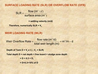 SURFACE LOADING RATE (SLR) OR OVERFLOW RATE (OFR) 
) 
SLR = flow (m d 
/ ) 
2 
3 
surface area (m 
= settling velocity (m/d) 
Therefore, numerically SLR = Vs 
WEIR LOADING RATE (WLR) 
Weir Overflow Rate flow rate (m /d) 3 
m /m d 
3 
= = - 
total weir length (m) 
Depth of Tank D = Vs x t (Vs = SLR) 
Total depth D = net depth + free board + sludge zone depth 
= D + 0.3 + D1 
= D+0.3+10% of D 
 