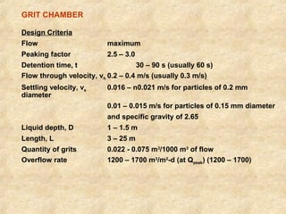 GRIT CHAMBER 
Design Criteria 
Flow maximum 
Peaking factor 2.5 – 3.0 
Detention time, t 30 – 90 s (usually 60 s) 
Flow through velocity, vh 0.2 – 0.4 m/s (usually 0.3 m/s) 
Settling velocity, vs 0.016 – n0.021 m/s for particles of 0.2 mm 
diameter 
0.01 – 0.015 m/s for particles of 0.15 mm diameter 
and specific gravity of 2.65 
Liquid depth, D 1 – 1.5 m 
Length, L 3 – 25 m 
Quantity of grits 0.022 - 0.075 m3/1000 m3 of flow 
Overflow rate 1200 – 1700 m3/m2-d (at Qpeak) (1200 – 1700) 
 