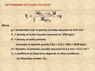 DETERMINING SETTLING VELOCITY 
Where 
4( ρ - ρ 
)d 
= s w 
´ 
s ρ 
g = acceleration due to gravity (usually assumed as 9.81 m/s2 
Pw = density of water (usually assumed as 1000 kg/m3 
Ps = density of solid particles 
(normally of specific gravity 2.65 = 2.65 x 1000 = 2650 kg/m3 
d = diameter of particles (usually assumed as 0.2 mm = 0.2 x 10-3 m 
CD = coefficient of drag force depends on flow conditions 
(or Reynolds number, Re) 
g 
3C 
V 
D w 
 