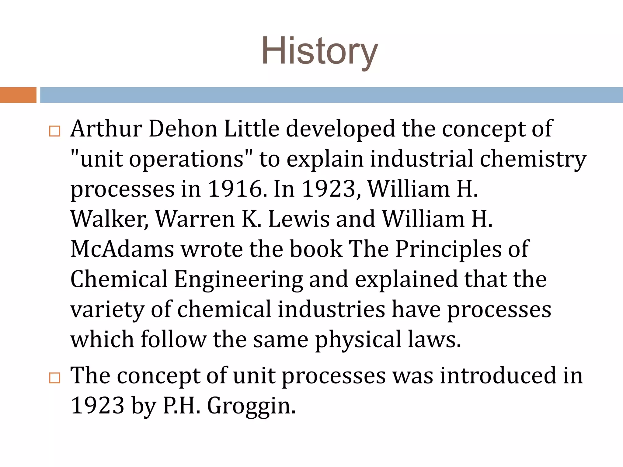History
 Arthur Dehon Little developed the concept of
"unit operations" to explain industrial chemistry
processes in 1916. In 1923, William H.
Walker, Warren K. Lewis and William H.
McAdams wrote the book The Principles of
Chemical Engineering and explained that the
variety of chemical industries have processes
which follow the same physical laws.
 The concept of unit processes was introduced in
1923 by P.H. Groggin.
 