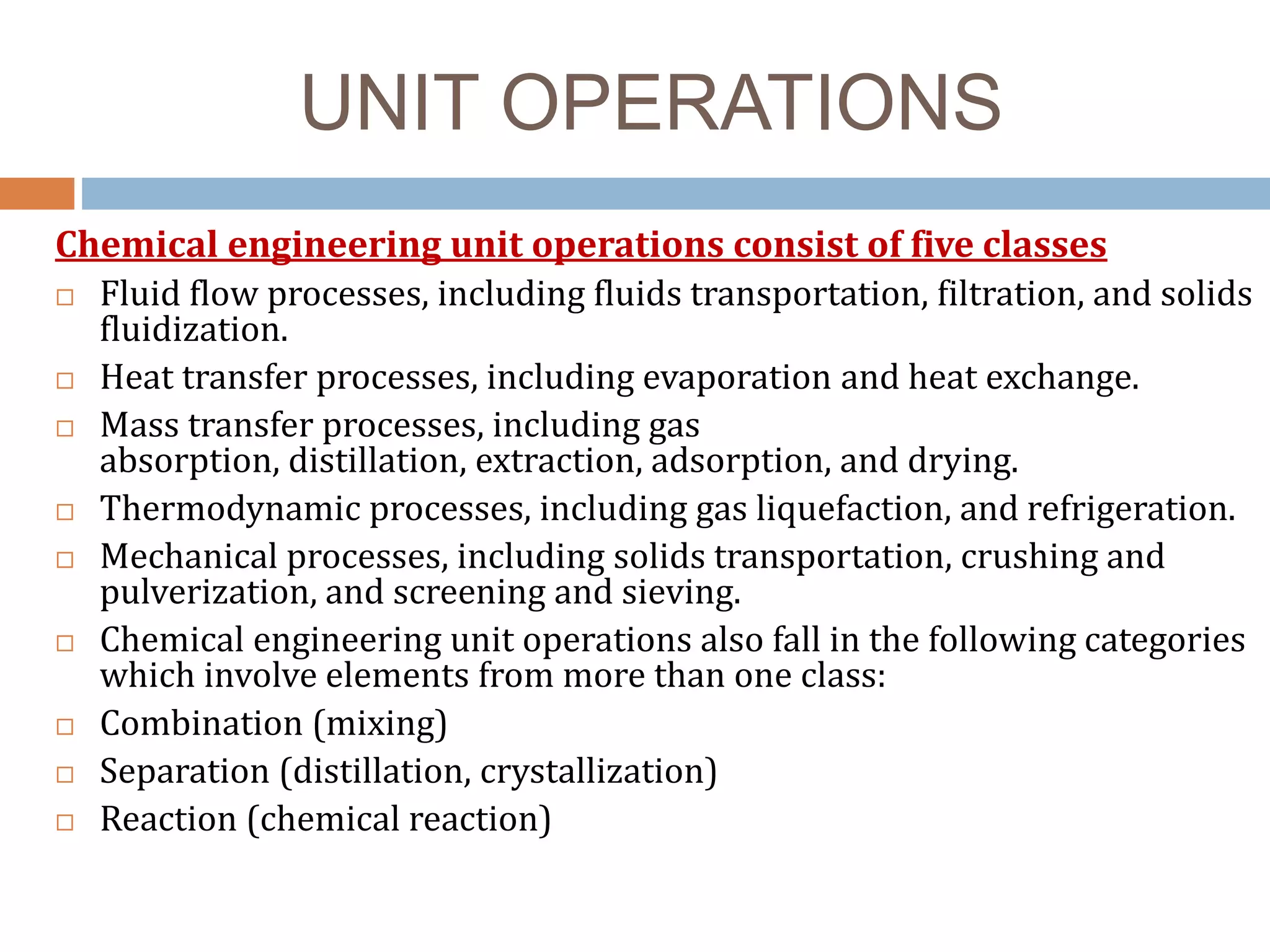 UNIT OPERATIONS
Chemical engineering unit operations consist of five classes
 Fluid flow processes, including fluids transportation, filtration, and solids
fluidization.
 Heat transfer processes, including evaporation and heat exchange.
 Mass transfer processes, including gas
absorption, distillation, extraction, adsorption, and drying.
 Thermodynamic processes, including gas liquefaction, and refrigeration.
 Mechanical processes, including solids transportation, crushing and
pulverization, and screening and sieving.
 Chemical engineering unit operations also fall in the following categories
which involve elements from more than one class:
 Combination (mixing)
 Separation (distillation, crystallization)
 Reaction (chemical reaction)
 