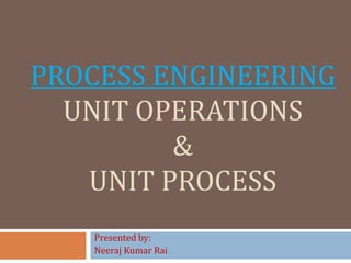 PROCESS ENGINEERING
UNIT OPERATIONS
&
UNIT PROCESS
Presented by:
Neeraj Kumar Rai
 