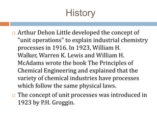 History
 Arthur Dehon Little developed the concept of
"unit operations" to explain industrial chemistry
processes in 1916. In 1923, William H.
Walker, Warren K. Lewis and William H.
McAdams wrote the book The Principles of
Chemical Engineering and explained that the
variety of chemical industries have processes
which follow the same physical laws.
 The concept of unit processes was introduced in
1923 by P.H. Groggin.
 