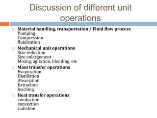 Discussion of different unit
operations
 Material handling, transportation / Fluid flow process
Pumping
Compression
fluidization
 Mechanical unit operations
Size reduction
Size enlargement
Mixing, agitation, blending, etc
 Mass transfer operations
Evaporation
Distillation
Absorption
Extraction
leaching.
 Heat transfer operations
conduction
convection
radiation
 