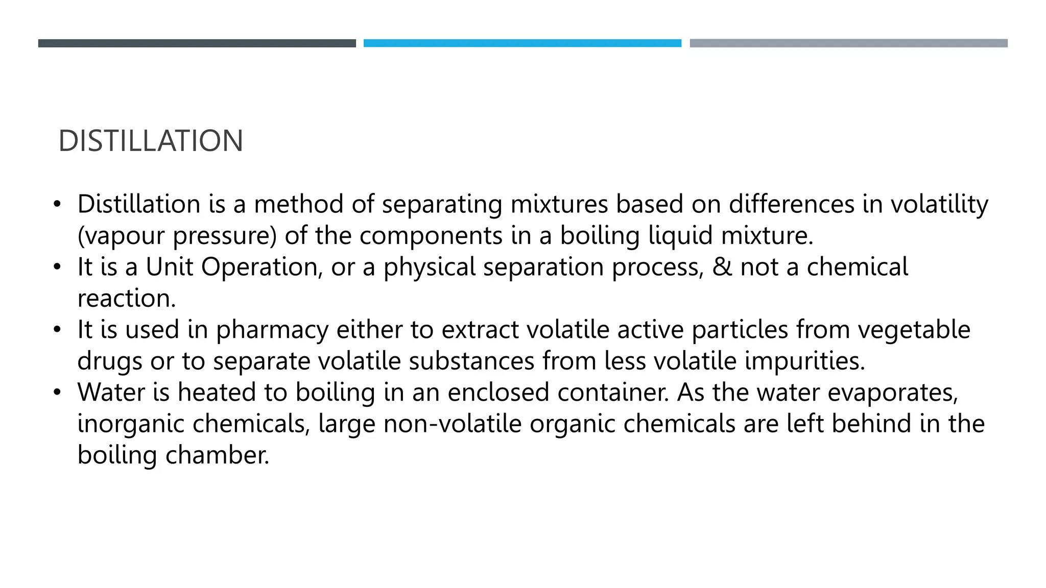 DISTILLATION
• Distillation is a method of separating mixtures based on differences in volatility
(vapour pressure) of the components in a boiling liquid mixture.
• It is a Unit Operation, or a physical separation process, & not a chemical
reaction.
• It is used in pharmacy either to extract volatile active particles from vegetable
drugs or to separate volatile substances from less volatile impurities.
• Water is heated to boiling in an enclosed container. As the water evaporates,
inorganic chemicals, large non-volatile organic chemicals are left behind in the
boiling chamber.
 
