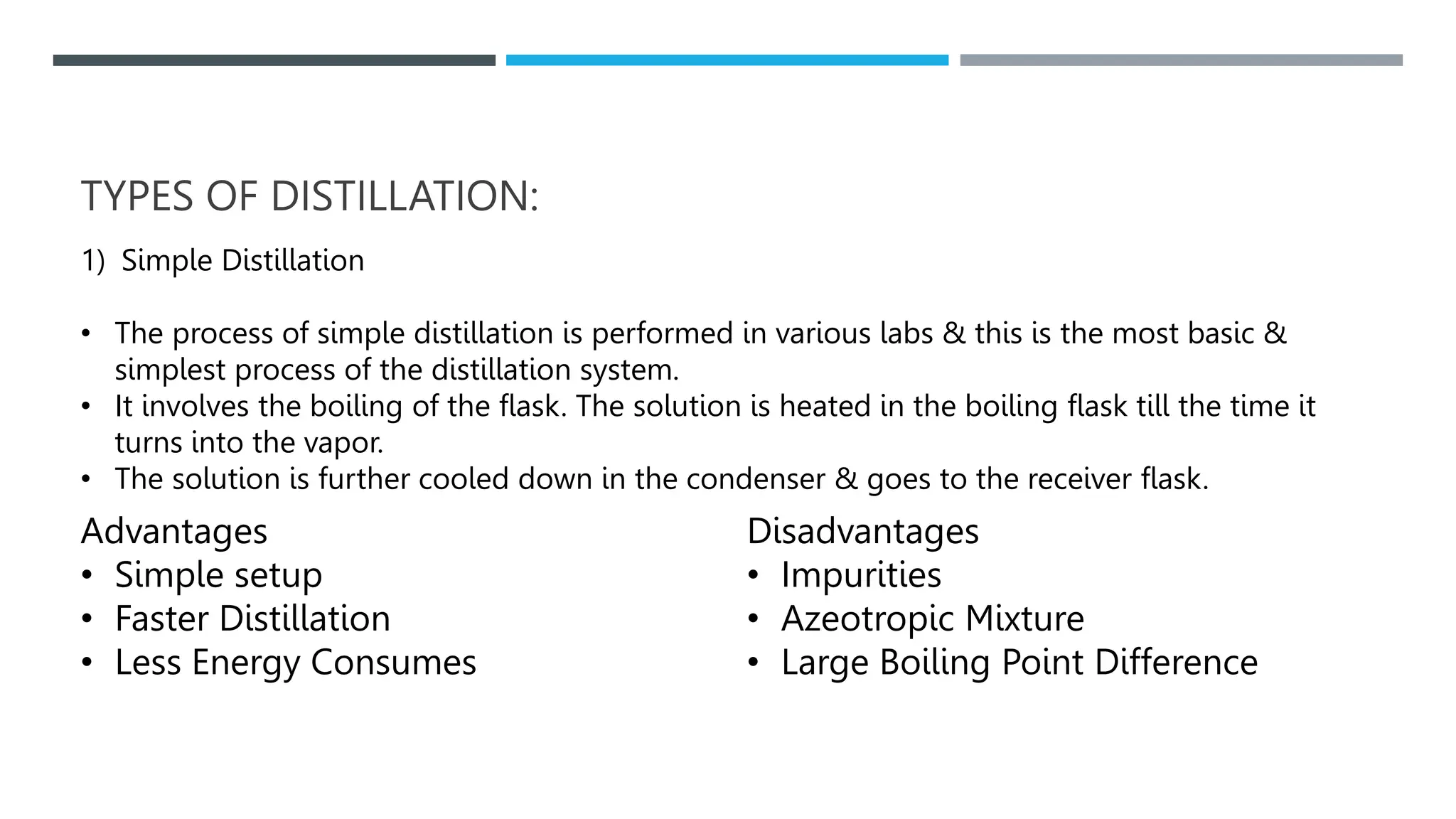 TYPES OF DISTILLATION:
1) Simple Distillation
• The process of simple distillation is performed in various labs & this is the most basic &
simplest process of the distillation system.
• It involves the boiling of the flask. The solution is heated in the boiling flask till the time it
turns into the vapor.
• The solution is further cooled down in the condenser & goes to the receiver flask.
Advantages
• Simple setup
• Faster Distillation
• Less Energy Consumes
Disadvantages
• Impurities
• Azeotropic Mixture
• Large Boiling Point Difference
 