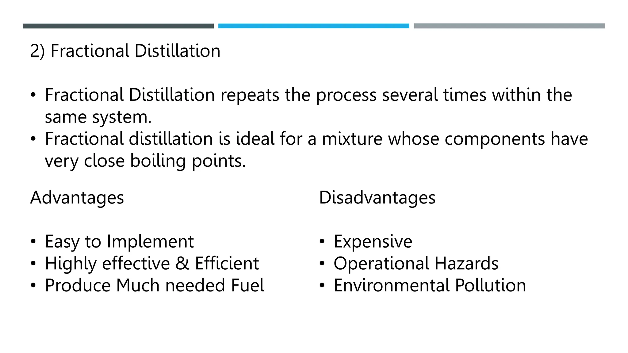 2) Fractional Distillation
• Fractional Distillation repeats the process several times within the
same system.
• Fractional distillation is ideal for a mixture whose components have
very close boiling points.
Advantages
• Easy to Implement
• Highly effective & Efficient
• Produce Much needed Fuel
Disadvantages
• Expensive
• Operational Hazards
• Environmental Pollution
 