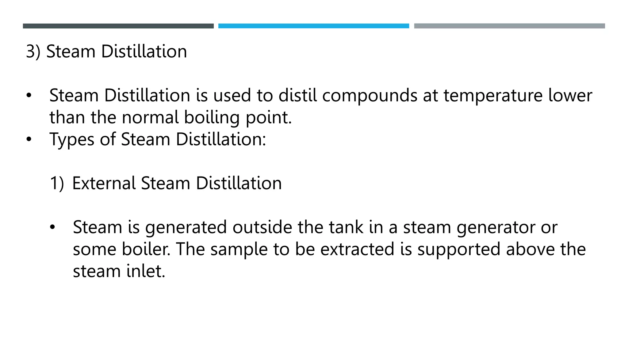 3) Steam Distillation
• Steam Distillation is used to distil compounds at temperature lower
than the normal boiling point.
• Types of Steam Distillation:
1) External Steam Distillation
• Steam is generated outside the tank in a steam generator or
some boiler. The sample to be extracted is supported above the
steam inlet.
 