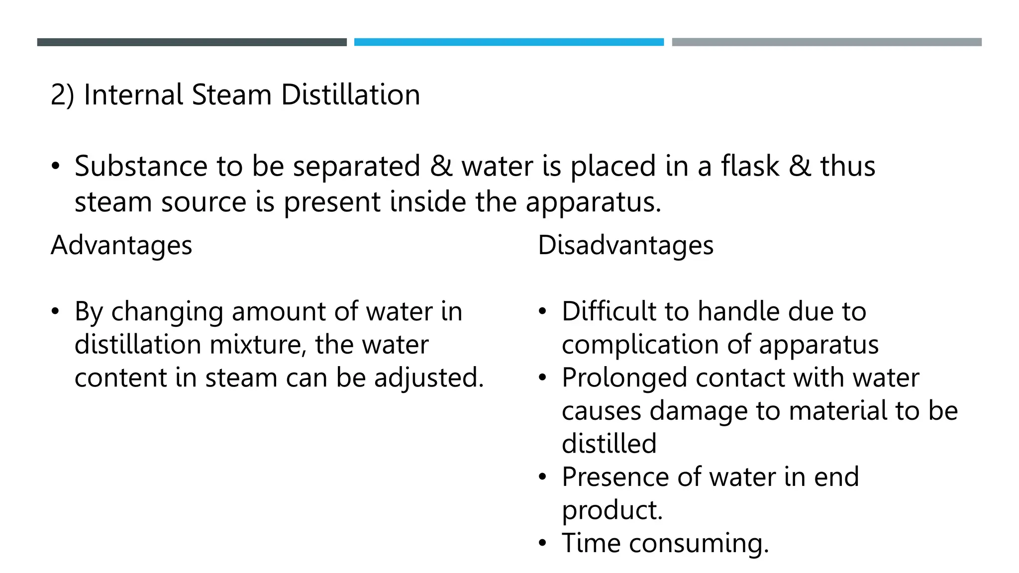 2) Internal Steam Distillation
• Substance to be separated & water is placed in a flask & thus
steam source is present inside the apparatus.
Advantages
• By changing amount of water in
distillation mixture, the water
content in steam can be adjusted.
Disadvantages
• Difficult to handle due to
complication of apparatus
• Prolonged contact with water
causes damage to material to be
distilled
• Presence of water in end
product.
• Time consuming.
 
