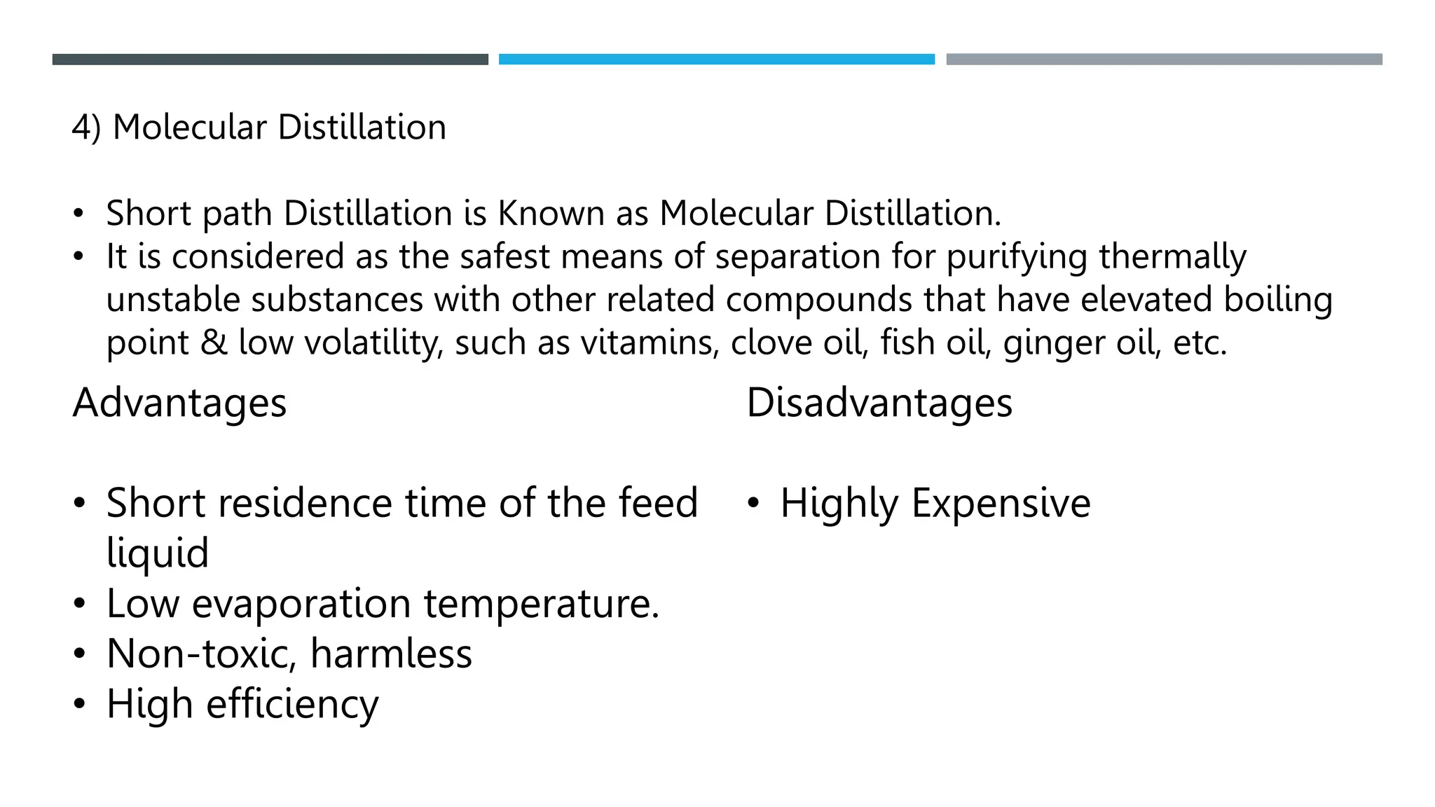 4) Molecular Distillation
• Short path Distillation is Known as Molecular Distillation.
• It is considered as the safest means of separation for purifying thermally
unstable substances with other related compounds that have elevated boiling
point & low volatility, such as vitamins, clove oil, fish oil, ginger oil, etc.
Advantages
• Short residence time of the feed
liquid
• Low evaporation temperature.
• Non-toxic, harmless
• High efficiency
Disadvantages
• Highly Expensive
 
