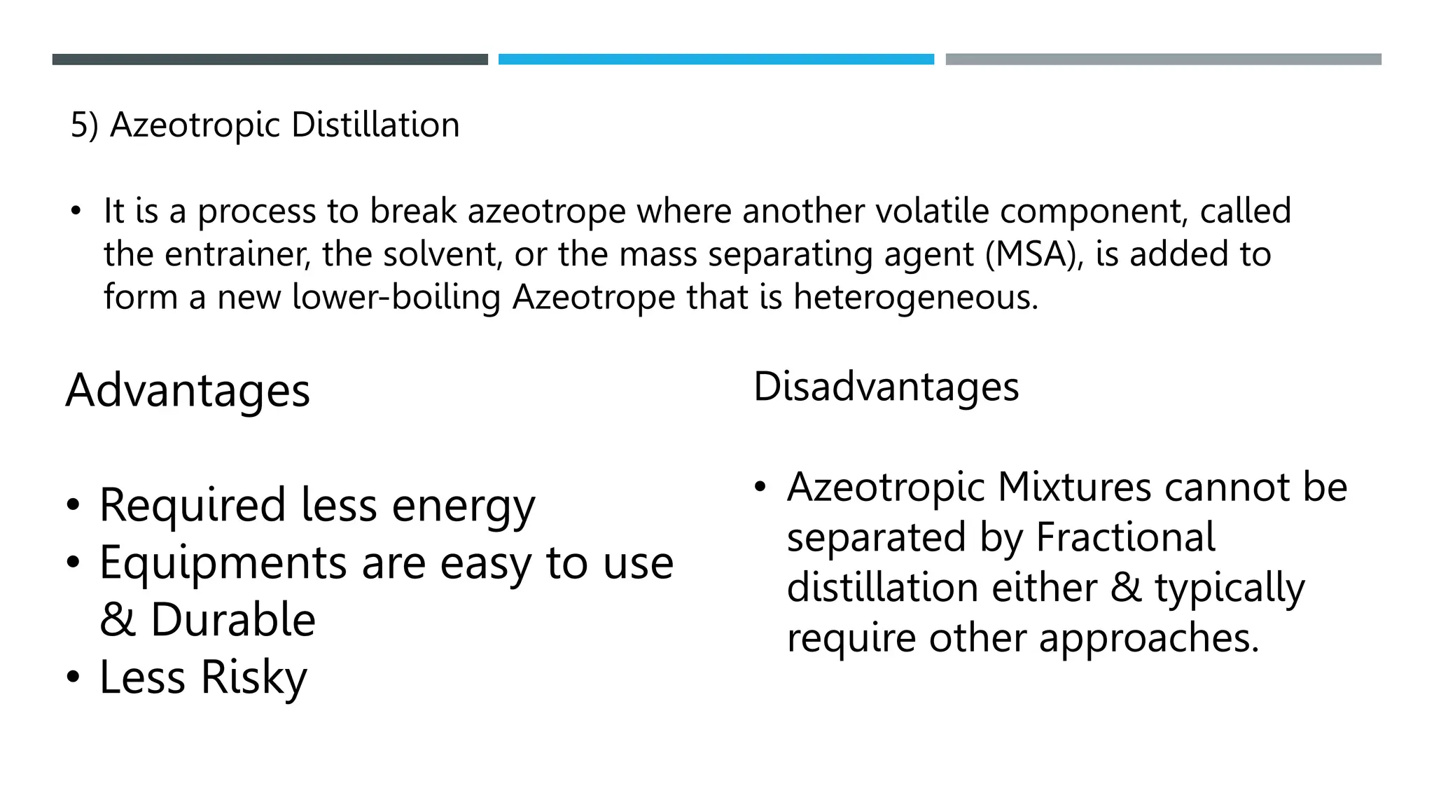 5) Azeotropic Distillation
• It is a process to break azeotrope where another volatile component, called
the entrainer, the solvent, or the mass separating agent (MSA), is added to
form a new lower-boiling Azeotrope that is heterogeneous.
Advantages
• Required less energy
• Equipments are easy to use
& Durable
• Less Risky
Disadvantages
• Azeotropic Mixtures cannot be
separated by Fractional
distillation either & typically
require other approaches.
 