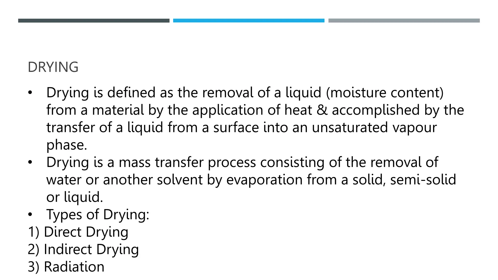 DRYING
• Drying is defined as the removal of a liquid (moisture content)
from a material by the application of heat & accomplished by the
transfer of a liquid from a surface into an unsaturated vapour
phase.
• Drying is a mass transfer process consisting of the removal of
water or another solvent by evaporation from a solid, semi-solid
or liquid.
• Types of Drying:
1) Direct Drying
2) Indirect Drying
3) Radiation
 