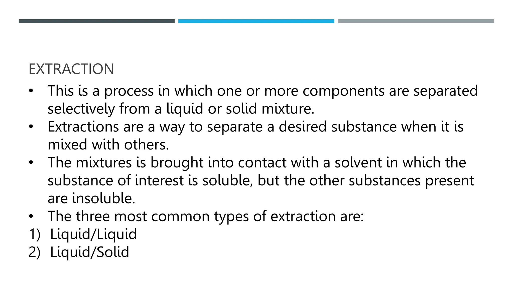 EXTRACTION
• This is a process in which one or more components are separated
selectively from a liquid or solid mixture.
• Extractions are a way to separate a desired substance when it is
mixed with others.
• The mixtures is brought into contact with a solvent in which the
substance of interest is soluble, but the other substances present
are insoluble.
• The three most common types of extraction are:
1) Liquid/Liquid
2) Liquid/Solid
 