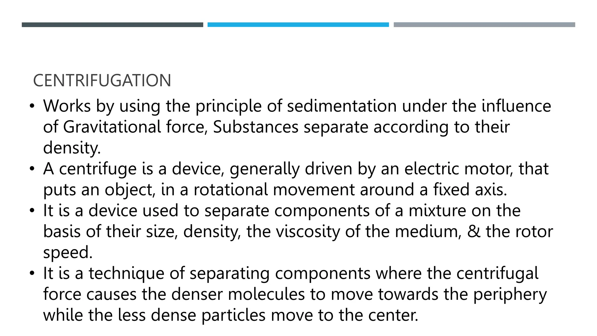 CENTRIFUGATION
• Works by using the principle of sedimentation under the influence
of Gravitational force, Substances separate according to their
density.
• A centrifuge is a device, generally driven by an electric motor, that
puts an object, in a rotational movement around a fixed axis.
• It is a device used to separate components of a mixture on the
basis of their size, density, the viscosity of the medium, & the rotor
speed.
• It is a technique of separating components where the centrifugal
force causes the denser molecules to move towards the periphery
while the less dense particles move to the center.
 