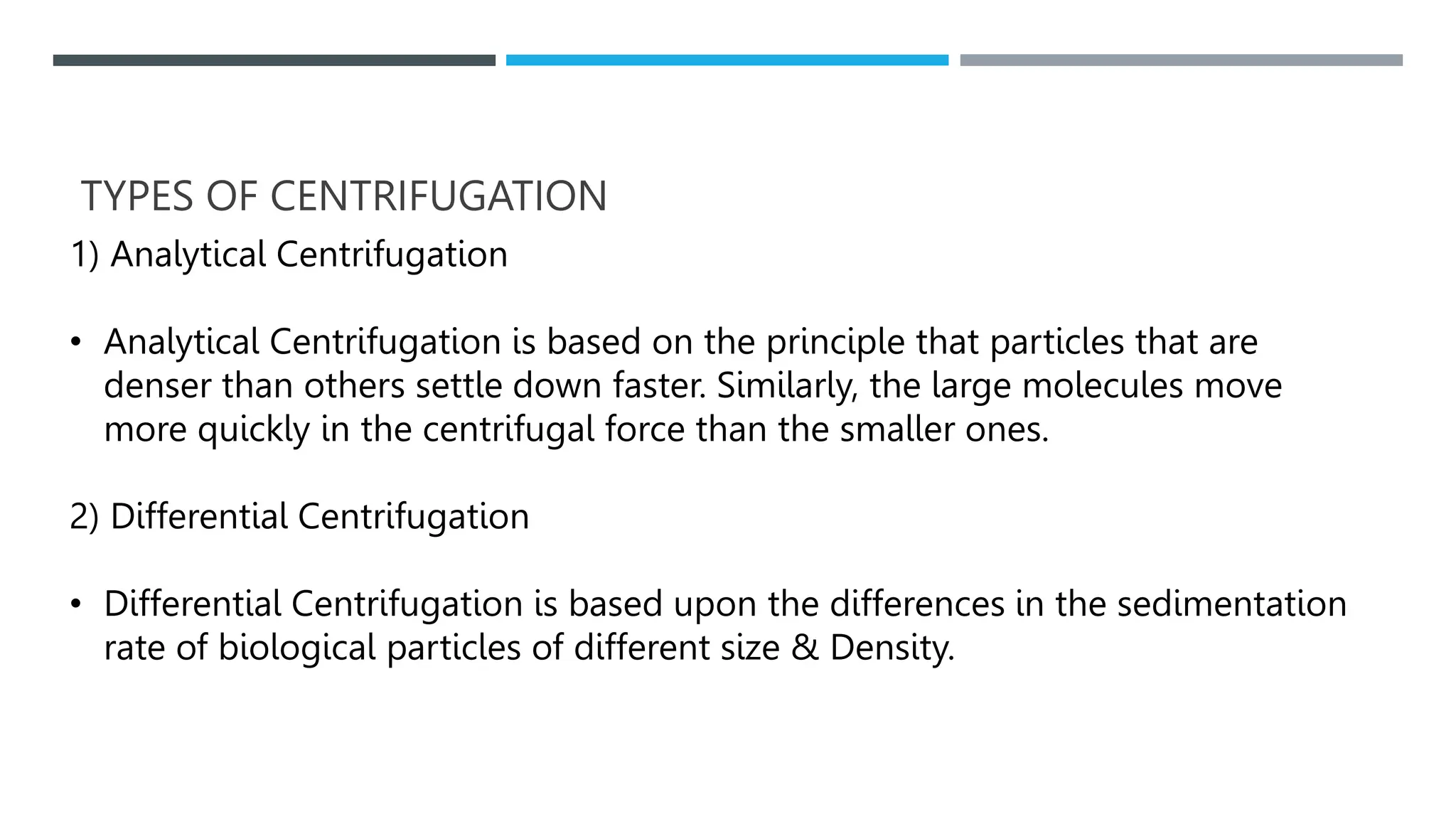 TYPES OF CENTRIFUGATION
1) Analytical Centrifugation
• Analytical Centrifugation is based on the principle that particles that are
denser than others settle down faster. Similarly, the large molecules move
more quickly in the centrifugal force than the smaller ones.
2) Differential Centrifugation
• Differential Centrifugation is based upon the differences in the sedimentation
rate of biological particles of different size & Density.
 