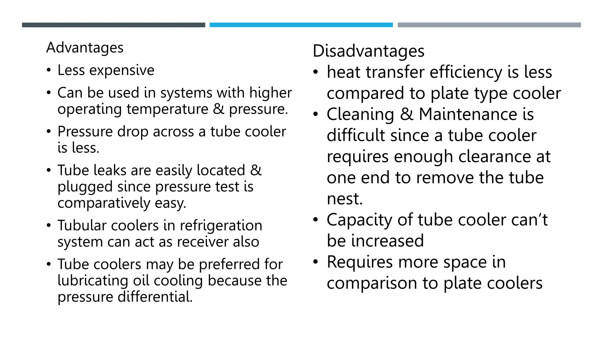 Advantages
• Less expensive
• Can be used in systems with higher
operating temperature & pressure.
• Pressure drop across a tube cooler
is less.
• Tube leaks are easily located &
plugged since pressure test is
comparatively easy.
• Tubular coolers in refrigeration
system can act as receiver also
• Tube coolers may be preferred for
lubricating oil cooling because the
pressure differential.
Disadvantages
• heat transfer efficiency is less
compared to plate type cooler
• Cleaning & Maintenance is
difficult since a tube cooler
requires enough clearance at
one end to remove the tube
nest.
• Capacity of tube cooler can’t
be increased
• Requires more space in
comparison to plate coolers
 