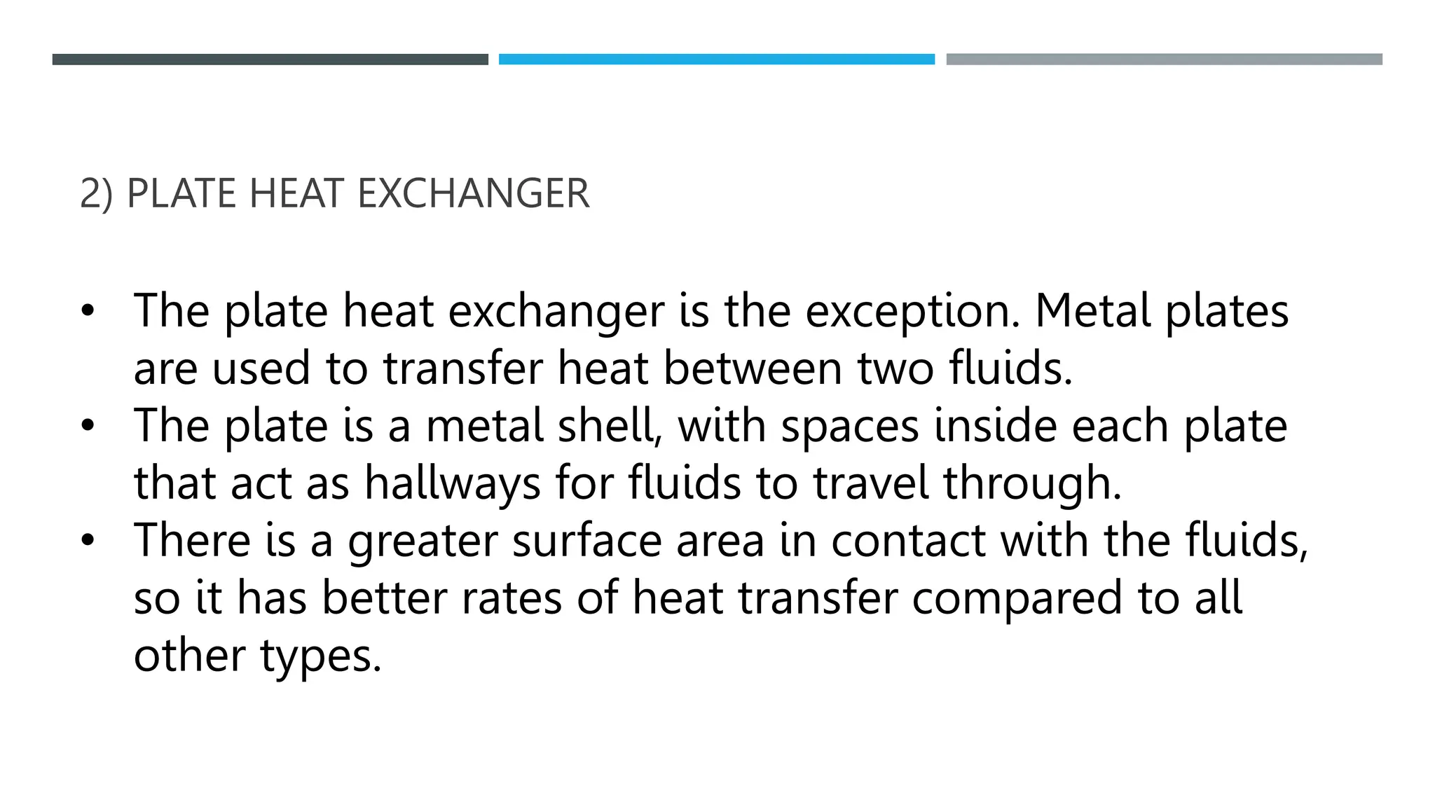 2) PLATE HEAT EXCHANGER
• The plate heat exchanger is the exception. Metal plates
are used to transfer heat between two fluids.
• The plate is a metal shell, with spaces inside each plate
that act as hallways for fluids to travel through.
• There is a greater surface area in contact with the fluids,
so it has better rates of heat transfer compared to all
other types.
 