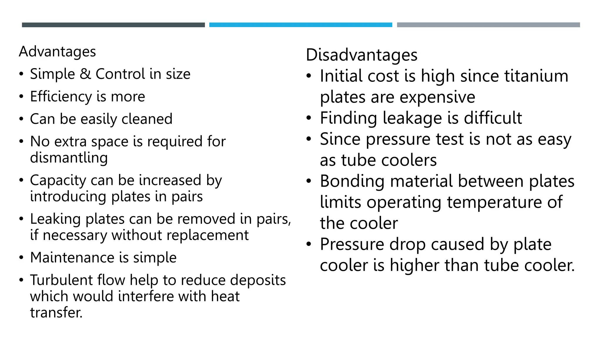Advantages
• Simple & Control in size
• Efficiency is more
• Can be easily cleaned
• No extra space is required for
dismantling
• Capacity can be increased by
introducing plates in pairs
• Leaking plates can be removed in pairs,
if necessary without replacement
• Maintenance is simple
• Turbulent flow help to reduce deposits
which would interfere with heat
transfer.
Disadvantages
• Initial cost is high since titanium
plates are expensive
• Finding leakage is difficult
• Since pressure test is not as easy
as tube coolers
• Bonding material between plates
limits operating temperature of
the cooler
• Pressure drop caused by plate
cooler is higher than tube cooler.
 