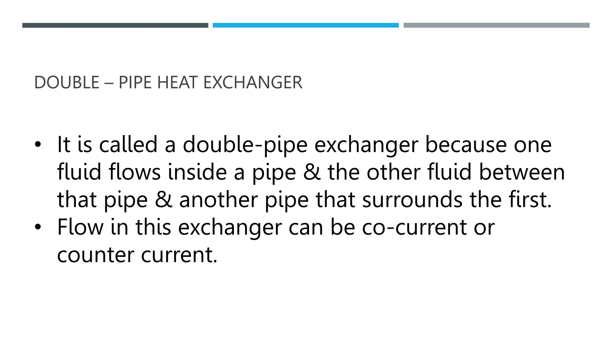 DOUBLE – PIPE HEAT EXCHANGER
• It is called a double-pipe exchanger because one
fluid flows inside a pipe & the other fluid between
that pipe & another pipe that surrounds the first.
• Flow in this exchanger can be co-current or
counter current.
 
