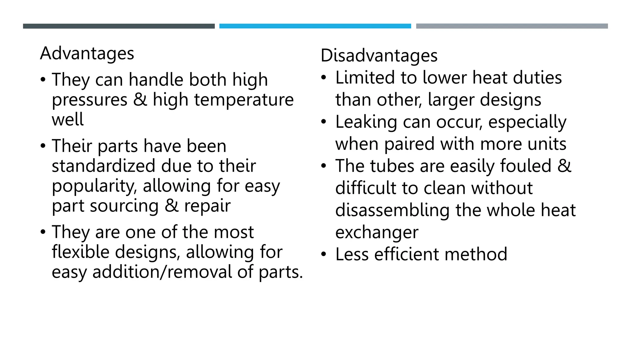 Advantages
• They can handle both high
pressures & high temperature
well
• Their parts have been
standardized due to their
popularity, allowing for easy
part sourcing & repair
• They are one of the most
flexible designs, allowing for
easy addition/removal of parts.
Disadvantages
• Limited to lower heat duties
than other, larger designs
• Leaking can occur, especially
when paired with more units
• The tubes are easily fouled &
difficult to clean without
disassembling the whole heat
exchanger
• Less efficient method
 