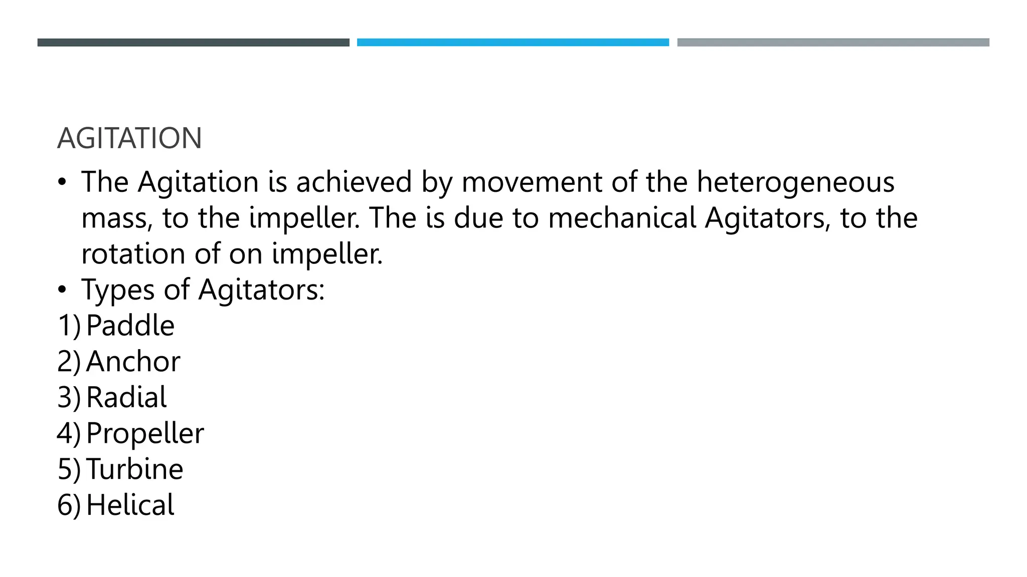 AGITATION
• The Agitation is achieved by movement of the heterogeneous
mass, to the impeller. The is due to mechanical Agitators, to the
rotation of on impeller.
• Types of Agitators:
1)Paddle
2)Anchor
3)Radial
4)Propeller
5)Turbine
6)Helical
 