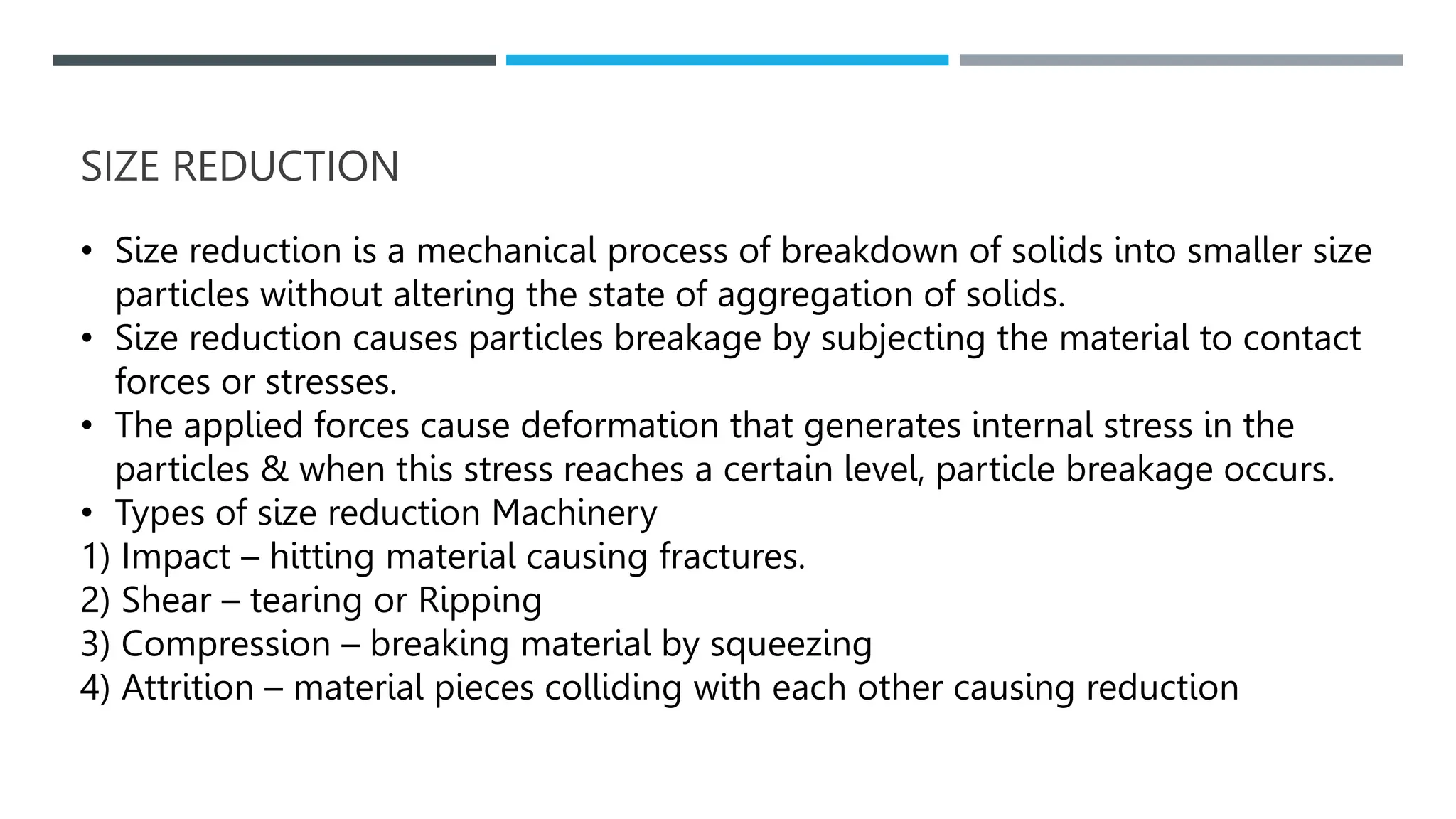 SIZE REDUCTION
• Size reduction is a mechanical process of breakdown of solids into smaller size
particles without altering the state of aggregation of solids.
• Size reduction causes particles breakage by subjecting the material to contact
forces or stresses.
• The applied forces cause deformation that generates internal stress in the
particles & when this stress reaches a certain level, particle breakage occurs.
• Types of size reduction Machinery
1) Impact – hitting material causing fractures.
2) Shear – tearing or Ripping
3) Compression – breaking material by squeezing
4) Attrition – material pieces colliding with each other causing reduction
 
