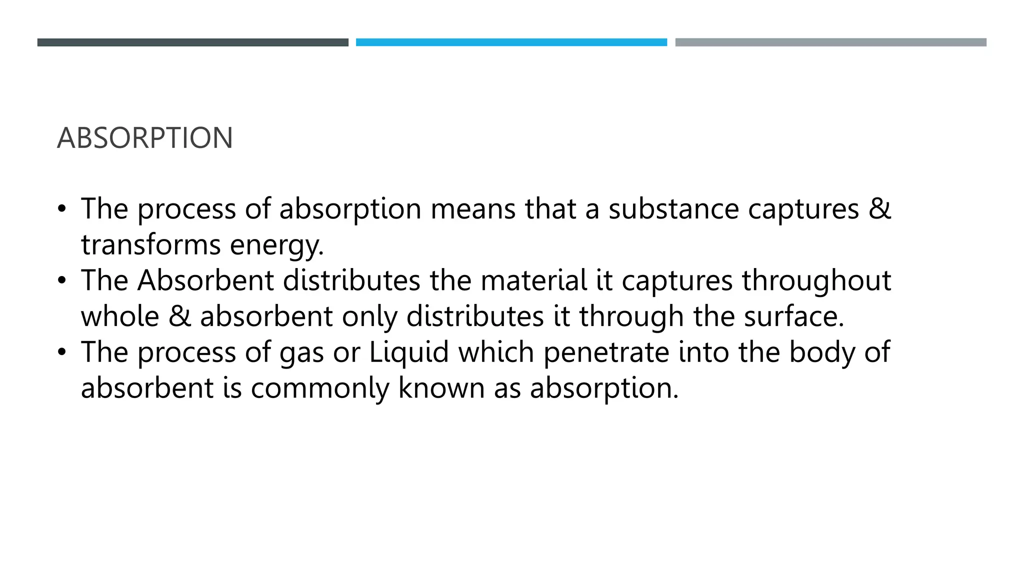 ABSORPTION
• The process of absorption means that a substance captures &
transforms energy.
• The Absorbent distributes the material it captures throughout
whole & absorbent only distributes it through the surface.
• The process of gas or Liquid which penetrate into the body of
absorbent is commonly known as absorption.
 