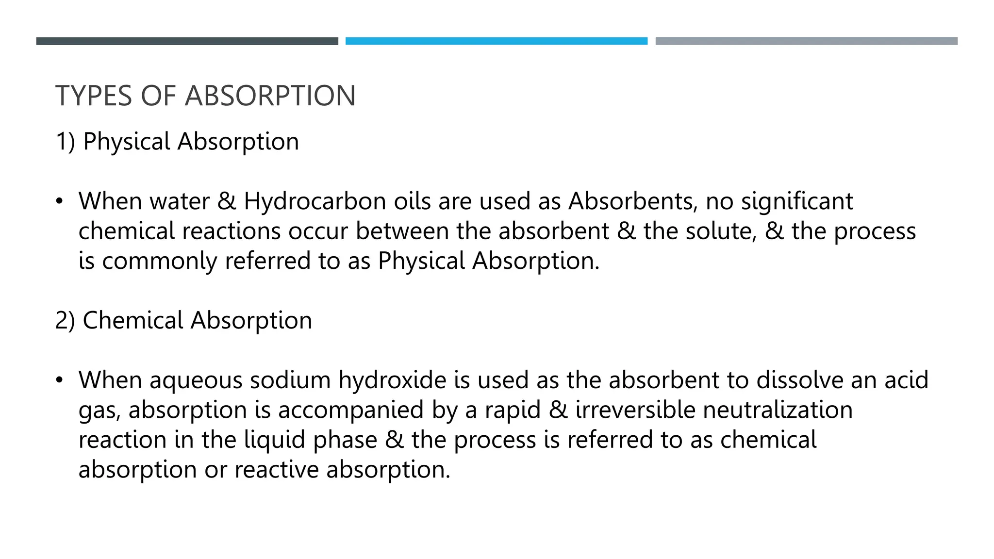 TYPES OF ABSORPTION
1) Physical Absorption
• When water & Hydrocarbon oils are used as Absorbents, no significant
chemical reactions occur between the absorbent & the solute, & the process
is commonly referred to as Physical Absorption.
2) Chemical Absorption
• When aqueous sodium hydroxide is used as the absorbent to dissolve an acid
gas, absorption is accompanied by a rapid & irreversible neutralization
reaction in the liquid phase & the process is referred to as chemical
absorption or reactive absorption.
 