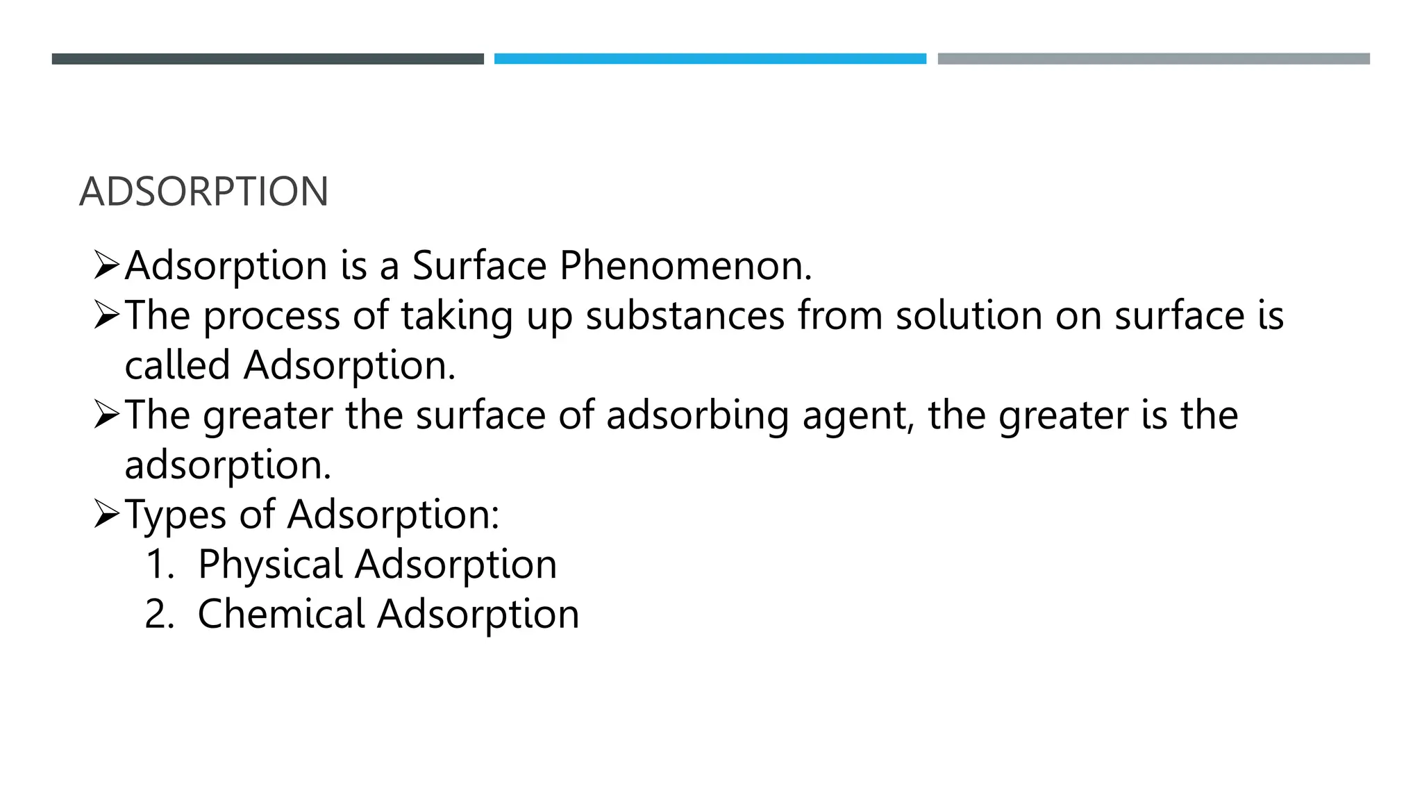 ADSORPTION
Adsorption is a Surface Phenomenon.
The process of taking up substances from solution on surface is
called Adsorption.
The greater the surface of adsorbing agent, the greater is the
adsorption.
Types of Adsorption:
1. Physical Adsorption
2. Chemical Adsorption
 
