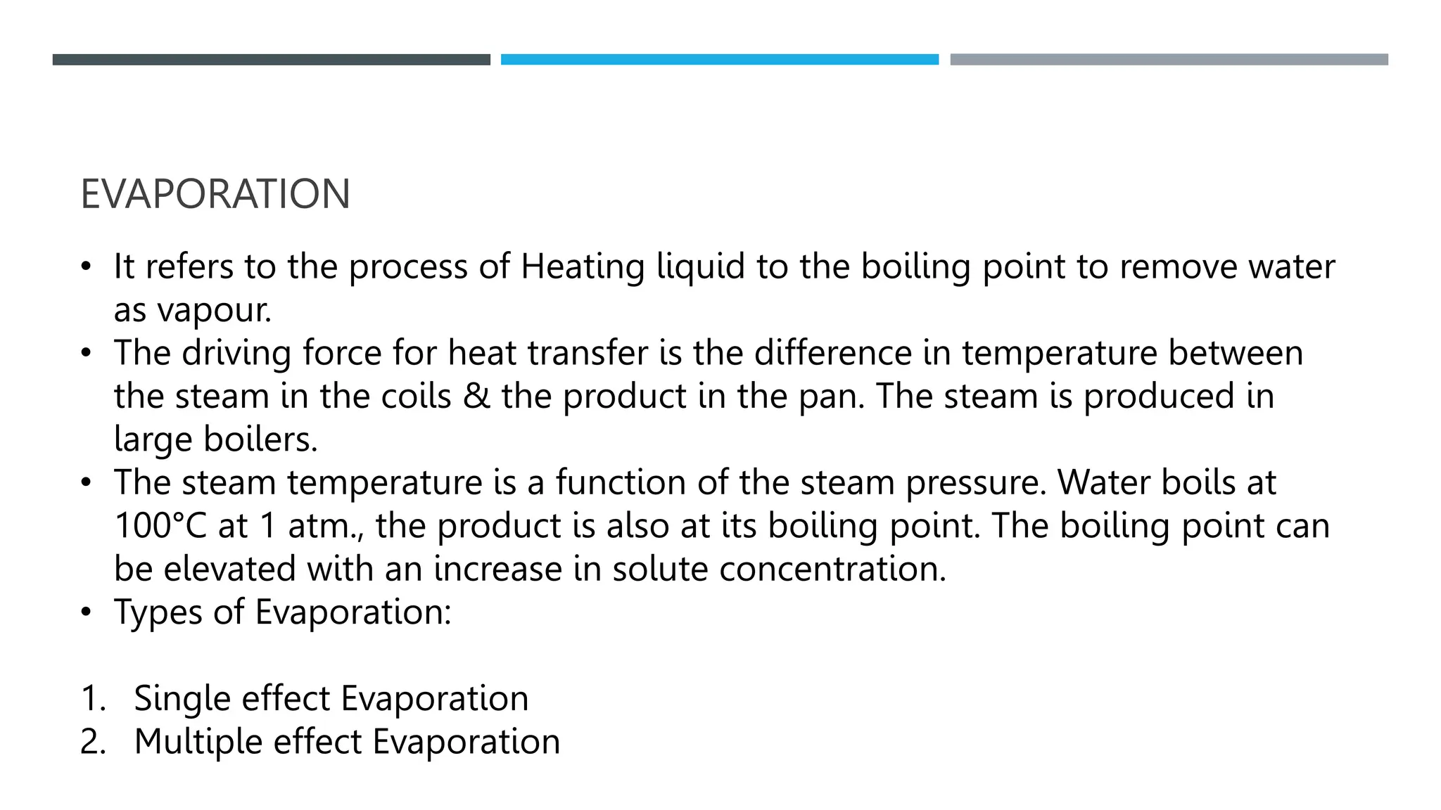 EVAPORATION
• It refers to the process of Heating liquid to the boiling point to remove water
as vapour.
• The driving force for heat transfer is the difference in temperature between
the steam in the coils & the product in the pan. The steam is produced in
large boilers.
• The steam temperature is a function of the steam pressure. Water boils at
100°C at 1 atm., the product is also at its boiling point. The boiling point can
be elevated with an increase in solute concentration.
• Types of Evaporation:
1. Single effect Evaporation
2. Multiple effect Evaporation
 