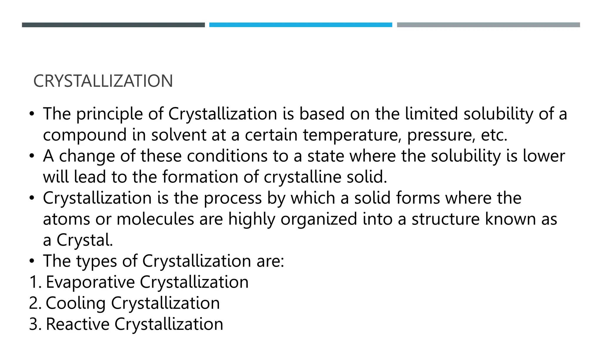 CRYSTALLIZATION
• The principle of Crystallization is based on the limited solubility of a
compound in solvent at a certain temperature, pressure, etc.
• A change of these conditions to a state where the solubility is lower
will lead to the formation of crystalline solid.
• Crystallization is the process by which a solid forms where the
atoms or molecules are highly organized into a structure known as
a Crystal.
• The types of Crystallization are:
1. Evaporative Crystallization
2. Cooling Crystallization
3. Reactive Crystallization
 