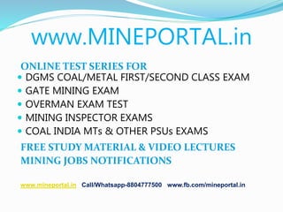 www.MINEPORTAL.in
ONLINE TEST SERIES FOR
 DGMS COAL/METAL FIRST/SECOND CLASS EXAM
 GATE MINING EXAM
 OVERMAN EXAM TEST
 MINING INSPECTOR EXAMS
 COAL INDIA MTs & OTHER PSUs EXAMS
FREE STUDY MATERIAL & VIDEO LECTURES
MINING JOBS NOTIFICATIONS
www.mineportal.in Call/Whatsapp-8804777500 www.fb.com/mineportal.in
 