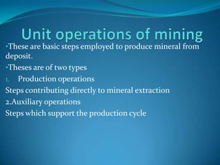 •These are basic steps employed to produce mineral from

deposit.
•Theses are of two types
1. Production operations
Steps contributing directly to mineral extraction
2.Auxiliary operations
Steps which support the production cycle

 