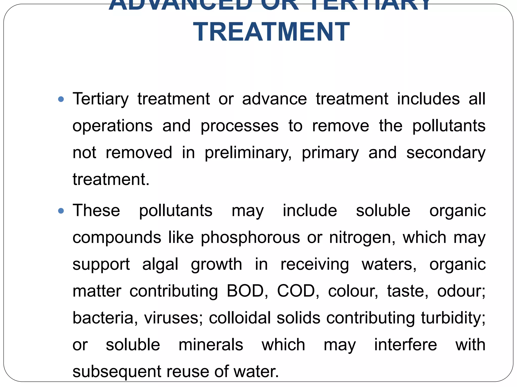 ADVANCED OR TERTIARY
TREATMENT
 Tertiary treatment or advance treatment includes all
operations and processes to remove the pollutants
not removed in preliminary, primary and secondary
treatment.
 These pollutants may include soluble organic
compounds like phosphorous or nitrogen, which may
support algal growth in receiving waters, organic
matter contributing BOD, COD, colour, taste, odour;
bacteria, viruses; colloidal solids contributing turbidity;
or soluble minerals which may interfere with
subsequent reuse of water.
 