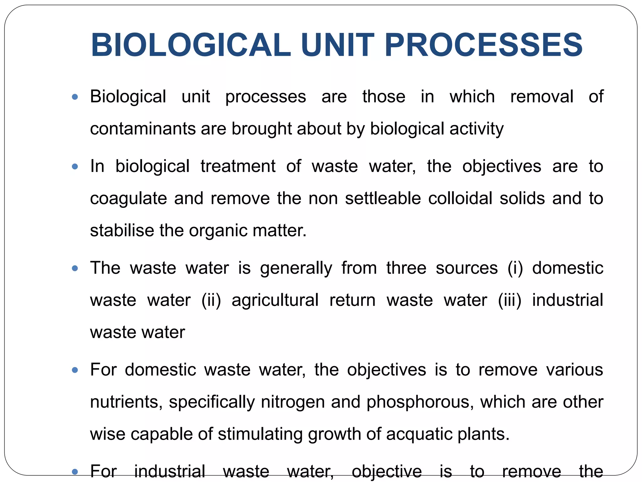 BIOLOGICAL UNIT PROCESSES
 Biological unit processes are those in which removal of
contaminants are brought about by biological activity
 In biological treatment of waste water, the objectives are to
coagulate and remove the non settleable colloidal solids and to
stabilise the organic matter.
 The waste water is generally from three sources (i) domestic
waste water (ii) agricultural return waste water (iii) industrial
waste water
 For domestic waste water, the objectives is to remove various
nutrients, specifically nitrogen and phosphorous, which are other
wise capable of stimulating growth of acquatic plants.
 For industrial waste water, objective is to remove the
 