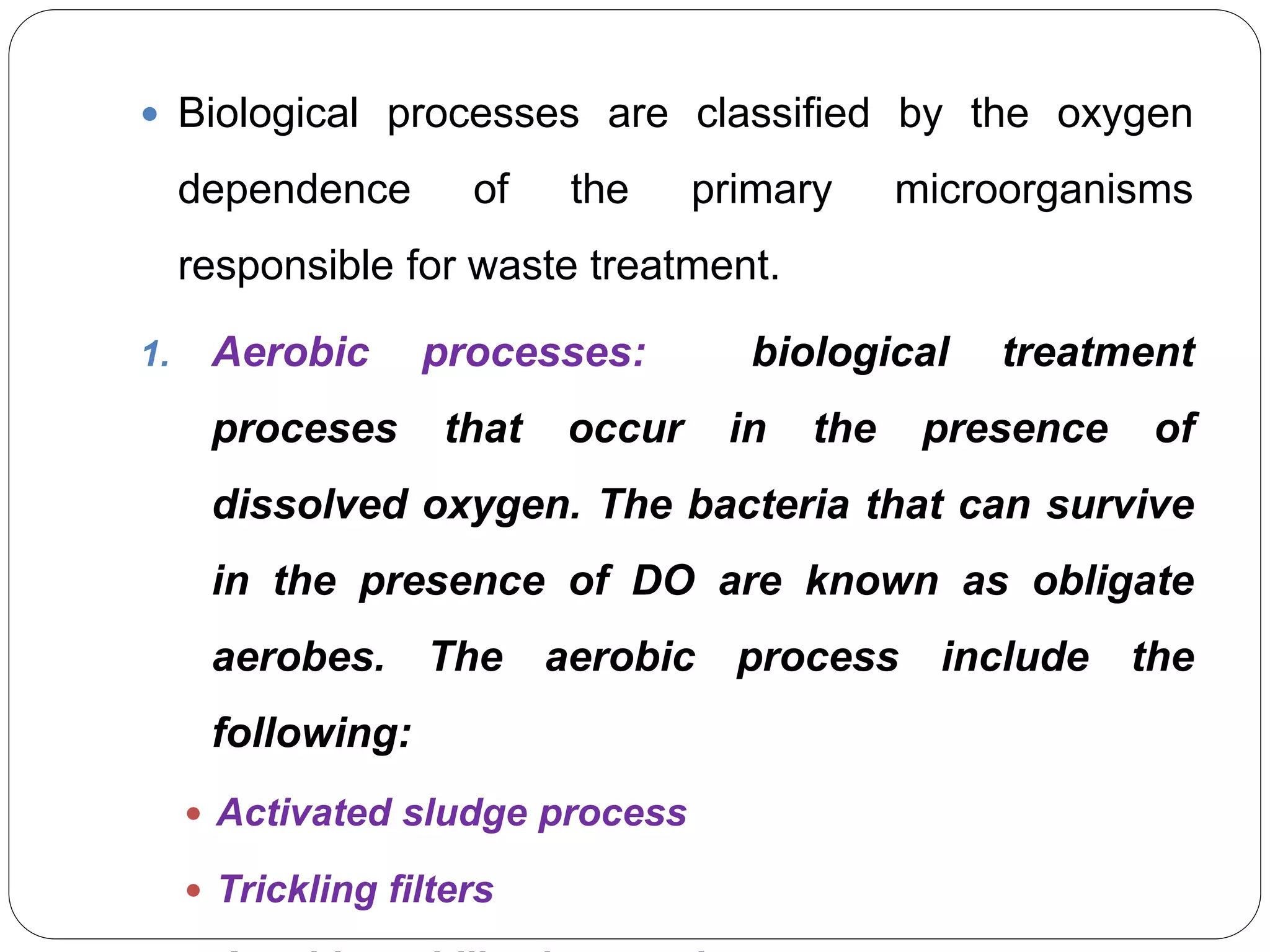  Biological processes are classified by the oxygen
dependence of the primary microorganisms
responsible for waste treatment.
1. Aerobic processes: biological treatment
proceses that occur in the presence of
dissolved oxygen. The bacteria that can survive
in the presence of DO are known as obligate
aerobes. The aerobic process include the
following:
 Activated sludge process
 Trickling filters
 